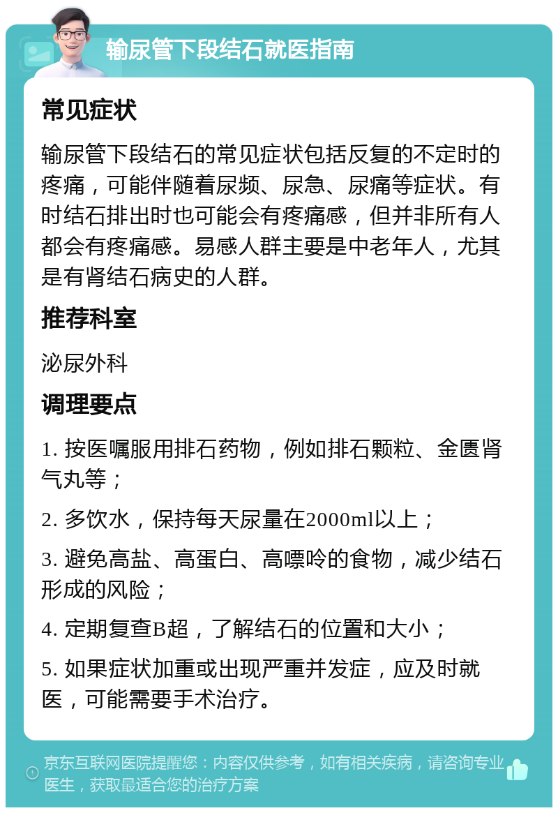 输尿管下段结石就医指南 常见症状 输尿管下段结石的常见症状包括反复的不定时的疼痛，可能伴随着尿频、尿急、尿痛等症状。有时结石排出时也可能会有疼痛感，但并非所有人都会有疼痛感。易感人群主要是中老年人，尤其是有肾结石病史的人群。 推荐科室 泌尿外科 调理要点 1. 按医嘱服用排石药物，例如排石颗粒、金匮肾气丸等； 2. 多饮水，保持每天尿量在2000ml以上； 3. 避免高盐、高蛋白、高嘌呤的食物，减少结石形成的风险； 4. 定期复查B超，了解结石的位置和大小； 5. 如果症状加重或出现严重并发症，应及时就医，可能需要手术治疗。