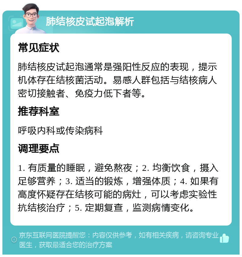 肺结核皮试起泡解析 常见症状 肺结核皮试起泡通常是强阳性反应的表现，提示机体存在结核菌活动。易感人群包括与结核病人密切接触者、免疫力低下者等。 推荐科室 呼吸内科或传染病科 调理要点 1. 有质量的睡眠，避免熬夜；2. 均衡饮食，摄入足够营养；3. 适当的锻炼，增强体质；4. 如果有高度怀疑存在结核可能的病灶，可以考虑实验性抗结核治疗；5. 定期复查，监测病情变化。