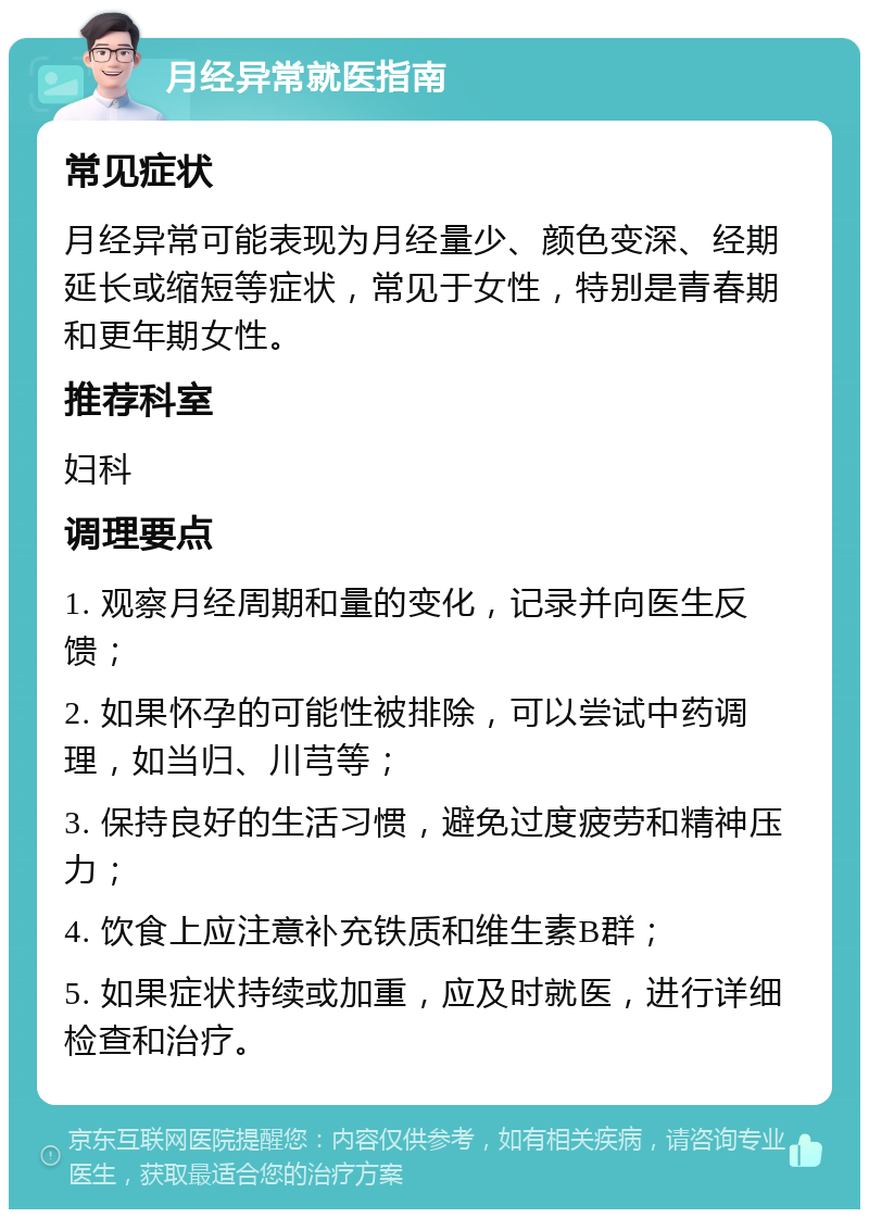 月经异常就医指南 常见症状 月经异常可能表现为月经量少、颜色变深、经期延长或缩短等症状，常见于女性，特别是青春期和更年期女性。 推荐科室 妇科 调理要点 1. 观察月经周期和量的变化，记录并向医生反馈； 2. 如果怀孕的可能性被排除，可以尝试中药调理，如当归、川芎等； 3. 保持良好的生活习惯，避免过度疲劳和精神压力； 4. 饮食上应注意补充铁质和维生素B群； 5. 如果症状持续或加重，应及时就医，进行详细检查和治疗。