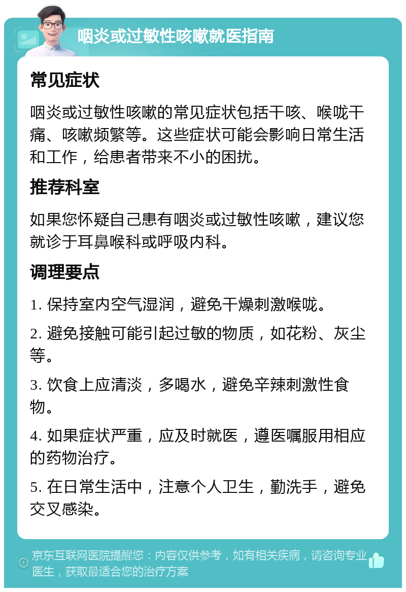 咽炎或过敏性咳嗽就医指南 常见症状 咽炎或过敏性咳嗽的常见症状包括干咳、喉咙干痛、咳嗽频繁等。这些症状可能会影响日常生活和工作，给患者带来不小的困扰。 推荐科室 如果您怀疑自己患有咽炎或过敏性咳嗽，建议您就诊于耳鼻喉科或呼吸内科。 调理要点 1. 保持室内空气湿润，避免干燥刺激喉咙。 2. 避免接触可能引起过敏的物质，如花粉、灰尘等。 3. 饮食上应清淡，多喝水，避免辛辣刺激性食物。 4. 如果症状严重，应及时就医，遵医嘱服用相应的药物治疗。 5. 在日常生活中，注意个人卫生，勤洗手，避免交叉感染。