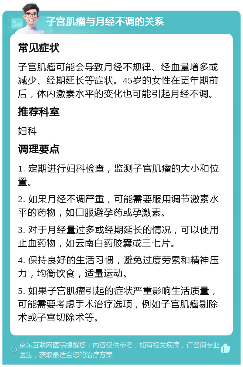 子宫肌瘤与月经不调的关系 常见症状 子宫肌瘤可能会导致月经不规律、经血量增多或减少、经期延长等症状。45岁的女性在更年期前后，体内激素水平的变化也可能引起月经不调。 推荐科室 妇科 调理要点 1. 定期进行妇科检查，监测子宫肌瘤的大小和位置。 2. 如果月经不调严重，可能需要服用调节激素水平的药物，如口服避孕药或孕激素。 3. 对于月经量过多或经期延长的情况，可以使用止血药物，如云南白药胶囊或三七片。 4. 保持良好的生活习惯，避免过度劳累和精神压力，均衡饮食，适量运动。 5. 如果子宫肌瘤引起的症状严重影响生活质量，可能需要考虑手术治疗选项，例如子宫肌瘤剔除术或子宫切除术等。