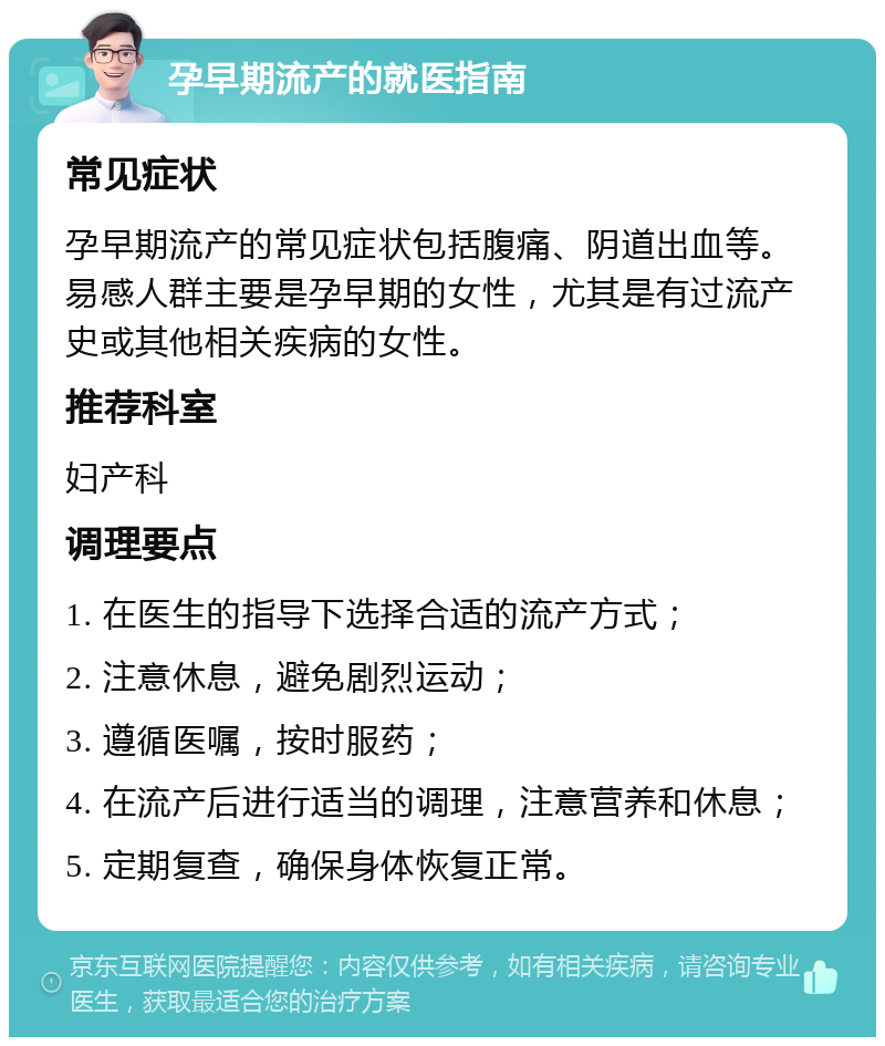 孕早期流产的就医指南 常见症状 孕早期流产的常见症状包括腹痛、阴道出血等。易感人群主要是孕早期的女性，尤其是有过流产史或其他相关疾病的女性。 推荐科室 妇产科 调理要点 1. 在医生的指导下选择合适的流产方式； 2. 注意休息，避免剧烈运动； 3. 遵循医嘱，按时服药； 4. 在流产后进行适当的调理，注意营养和休息； 5. 定期复查，确保身体恢复正常。