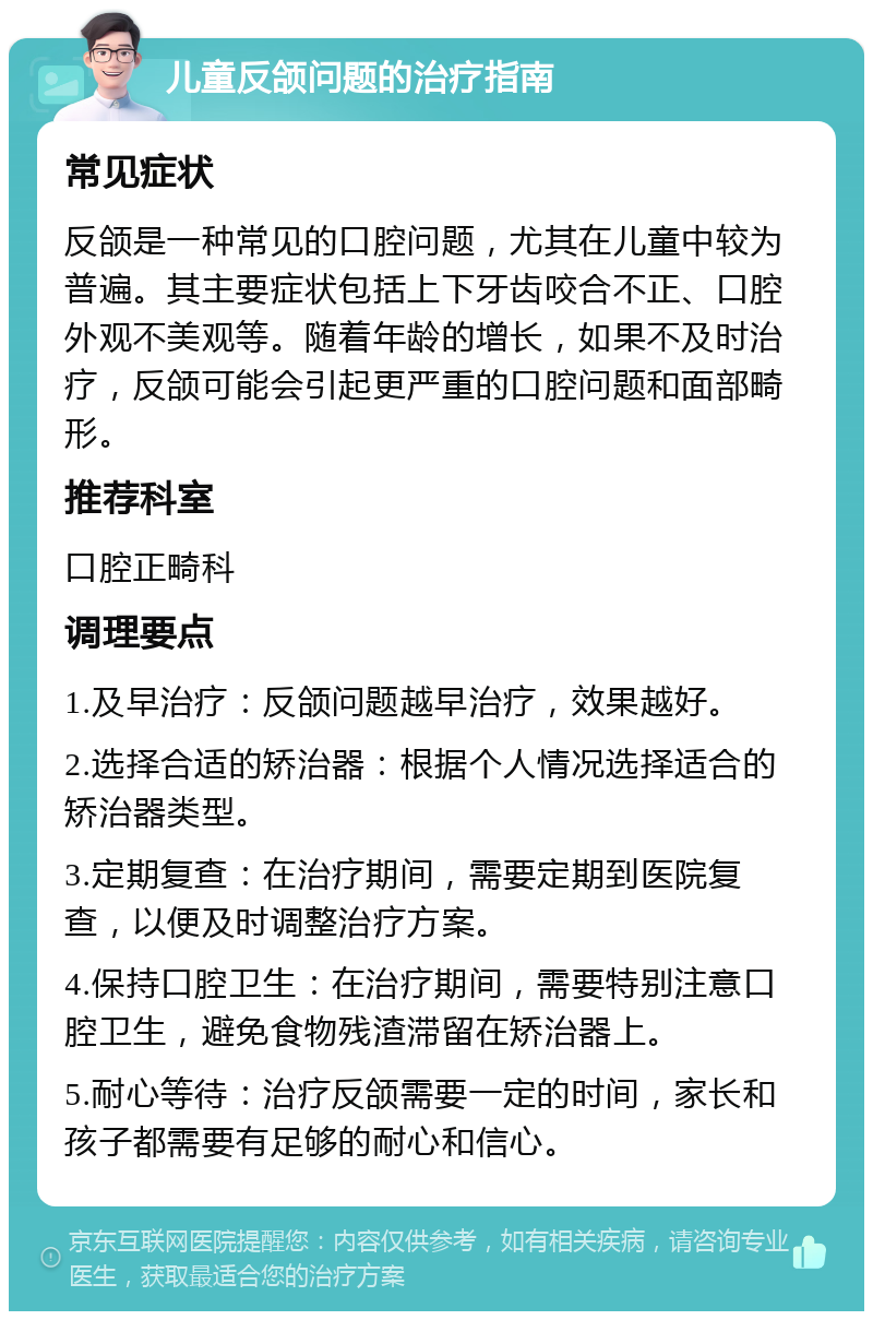 儿童反颌问题的治疗指南 常见症状 反颌是一种常见的口腔问题，尤其在儿童中较为普遍。其主要症状包括上下牙齿咬合不正、口腔外观不美观等。随着年龄的增长，如果不及时治疗，反颌可能会引起更严重的口腔问题和面部畸形。 推荐科室 口腔正畸科 调理要点 1.及早治疗：反颌问题越早治疗，效果越好。 2.选择合适的矫治器：根据个人情况选择适合的矫治器类型。 3.定期复查：在治疗期间，需要定期到医院复查，以便及时调整治疗方案。 4.保持口腔卫生：在治疗期间，需要特别注意口腔卫生，避免食物残渣滞留在矫治器上。 5.耐心等待：治疗反颌需要一定的时间，家长和孩子都需要有足够的耐心和信心。