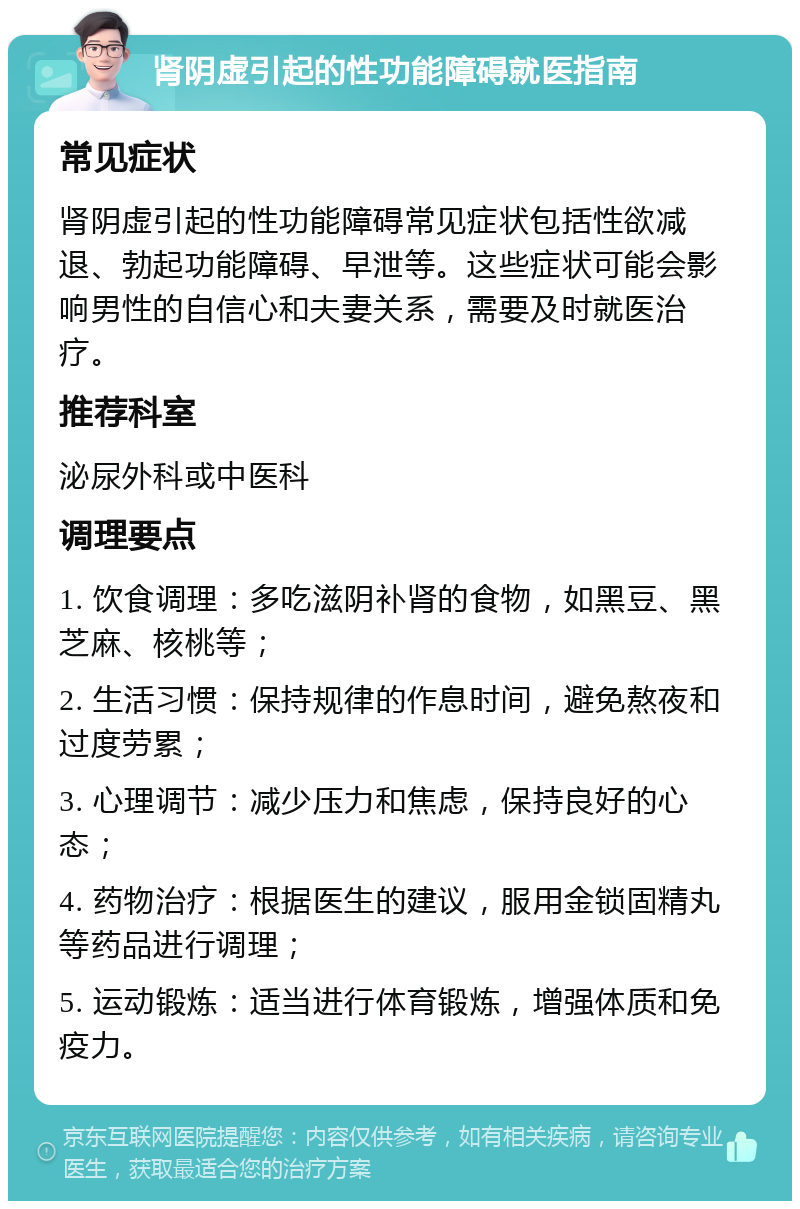 肾阴虚引起的性功能障碍就医指南 常见症状 肾阴虚引起的性功能障碍常见症状包括性欲减退、勃起功能障碍、早泄等。这些症状可能会影响男性的自信心和夫妻关系，需要及时就医治疗。 推荐科室 泌尿外科或中医科 调理要点 1. 饮食调理：多吃滋阴补肾的食物，如黑豆、黑芝麻、核桃等； 2. 生活习惯：保持规律的作息时间，避免熬夜和过度劳累； 3. 心理调节：减少压力和焦虑，保持良好的心态； 4. 药物治疗：根据医生的建议，服用金锁固精丸等药品进行调理； 5. 运动锻炼：适当进行体育锻炼，增强体质和免疫力。