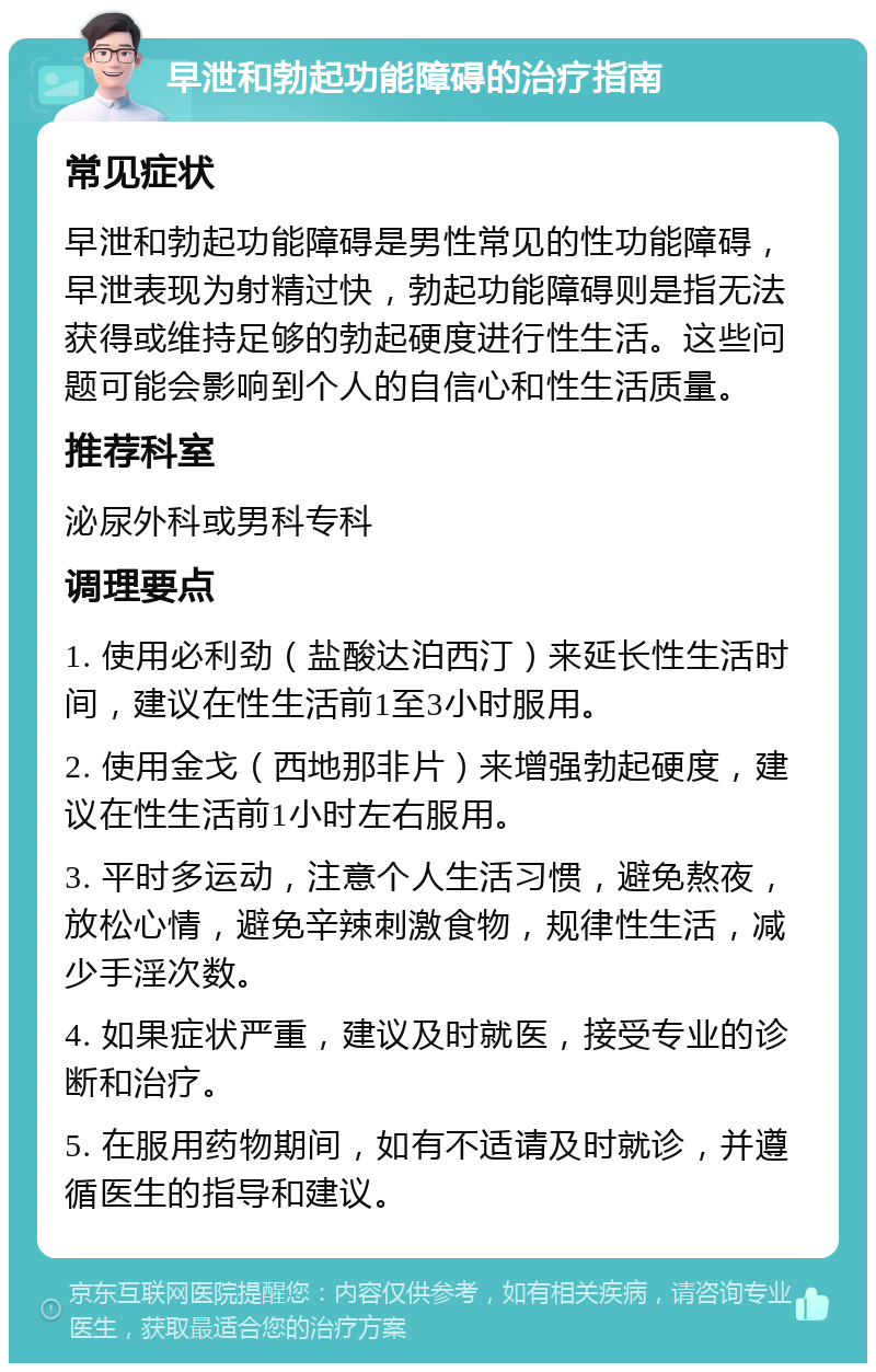 早泄和勃起功能障碍的治疗指南 常见症状 早泄和勃起功能障碍是男性常见的性功能障碍，早泄表现为射精过快，勃起功能障碍则是指无法获得或维持足够的勃起硬度进行性生活。这些问题可能会影响到个人的自信心和性生活质量。 推荐科室 泌尿外科或男科专科 调理要点 1. 使用必利劲（盐酸达泊西汀）来延长性生活时间，建议在性生活前1至3小时服用。 2. 使用金戈（西地那非片）来增强勃起硬度，建议在性生活前1小时左右服用。 3. 平时多运动，注意个人生活习惯，避免熬夜，放松心情，避免辛辣刺激食物，规律性生活，减少手淫次数。 4. 如果症状严重，建议及时就医，接受专业的诊断和治疗。 5. 在服用药物期间，如有不适请及时就诊，并遵循医生的指导和建议。