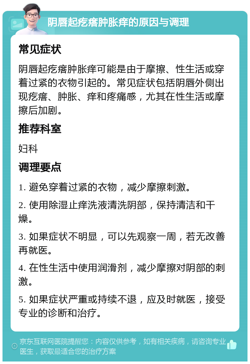 阴唇起疙瘩肿胀痒的原因与调理 常见症状 阴唇起疙瘩肿胀痒可能是由于摩擦、性生活或穿着过紧的衣物引起的。常见症状包括阴唇外侧出现疙瘩、肿胀、痒和疼痛感，尤其在性生活或摩擦后加剧。 推荐科室 妇科 调理要点 1. 避免穿着过紧的衣物，减少摩擦刺激。 2. 使用除湿止痒洗液清洗阴部，保持清洁和干燥。 3. 如果症状不明显，可以先观察一周，若无改善再就医。 4. 在性生活中使用润滑剂，减少摩擦对阴部的刺激。 5. 如果症状严重或持续不退，应及时就医，接受专业的诊断和治疗。