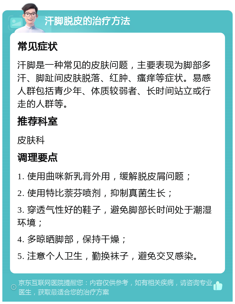 汗脚脱皮的治疗方法 常见症状 汗脚是一种常见的皮肤问题，主要表现为脚部多汗、脚趾间皮肤脱落、红肿、瘙痒等症状。易感人群包括青少年、体质较弱者、长时间站立或行走的人群等。 推荐科室 皮肤科 调理要点 1. 使用曲咪新乳膏外用，缓解脱皮屑问题； 2. 使用特比萘芬喷剂，抑制真菌生长； 3. 穿透气性好的鞋子，避免脚部长时间处于潮湿环境； 4. 多晾晒脚部，保持干燥； 5. 注意个人卫生，勤换袜子，避免交叉感染。