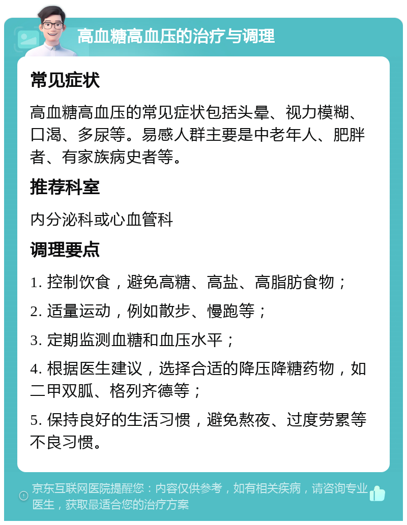 高血糖高血压的治疗与调理 常见症状 高血糖高血压的常见症状包括头晕、视力模糊、口渴、多尿等。易感人群主要是中老年人、肥胖者、有家族病史者等。 推荐科室 内分泌科或心血管科 调理要点 1. 控制饮食，避免高糖、高盐、高脂肪食物； 2. 适量运动，例如散步、慢跑等； 3. 定期监测血糖和血压水平； 4. 根据医生建议，选择合适的降压降糖药物，如二甲双胍、格列齐德等； 5. 保持良好的生活习惯，避免熬夜、过度劳累等不良习惯。