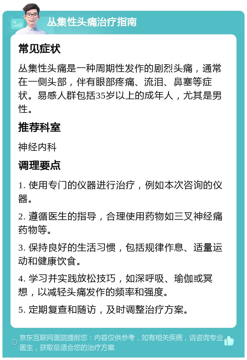 丛集性头痛治疗指南 常见症状 丛集性头痛是一种周期性发作的剧烈头痛，通常在一侧头部，伴有眼部疼痛、流泪、鼻塞等症状。易感人群包括35岁以上的成年人，尤其是男性。 推荐科室 神经内科 调理要点 1. 使用专门的仪器进行治疗，例如本次咨询的仪器。 2. 遵循医生的指导，合理使用药物如三叉神经痛药物等。 3. 保持良好的生活习惯，包括规律作息、适量运动和健康饮食。 4. 学习并实践放松技巧，如深呼吸、瑜伽或冥想，以减轻头痛发作的频率和强度。 5. 定期复查和随访，及时调整治疗方案。