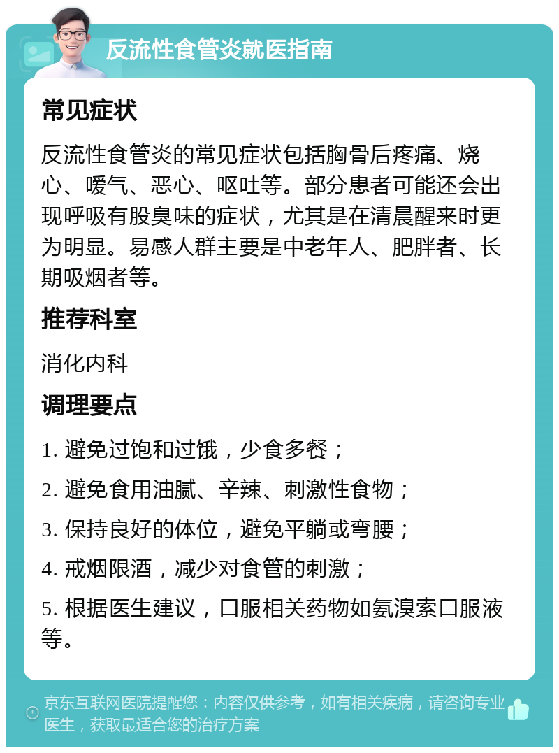 反流性食管炎就医指南 常见症状 反流性食管炎的常见症状包括胸骨后疼痛、烧心、嗳气、恶心、呕吐等。部分患者可能还会出现呼吸有股臭味的症状，尤其是在清晨醒来时更为明显。易感人群主要是中老年人、肥胖者、长期吸烟者等。 推荐科室 消化内科 调理要点 1. 避免过饱和过饿，少食多餐； 2. 避免食用油腻、辛辣、刺激性食物； 3. 保持良好的体位，避免平躺或弯腰； 4. 戒烟限酒，减少对食管的刺激； 5. 根据医生建议，口服相关药物如氨溴索口服液等。