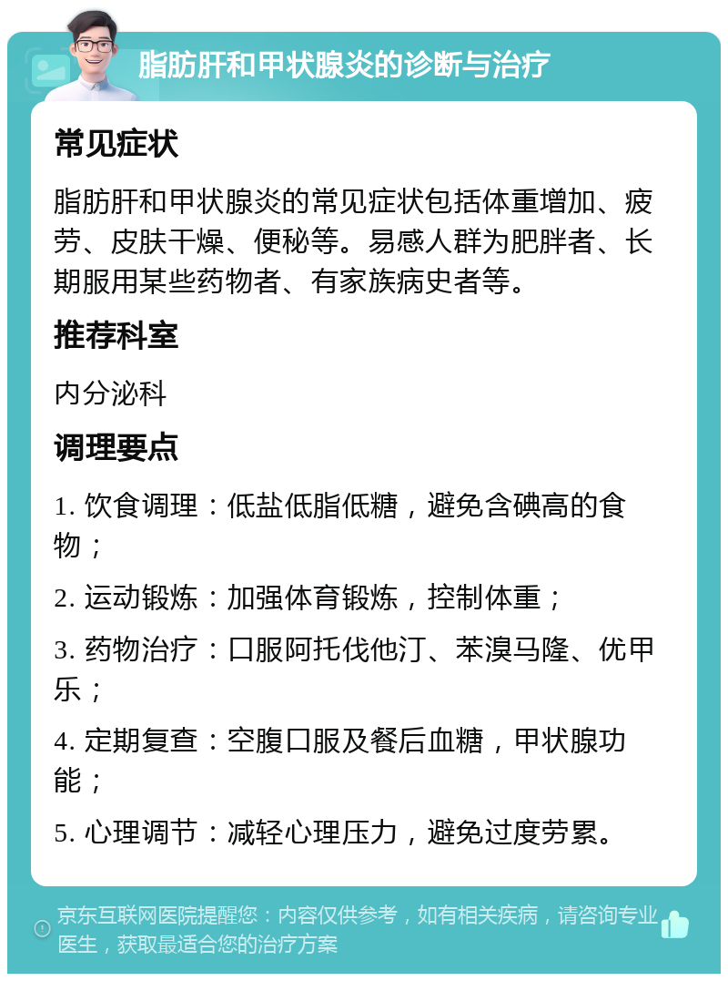 脂肪肝和甲状腺炎的诊断与治疗 常见症状 脂肪肝和甲状腺炎的常见症状包括体重增加、疲劳、皮肤干燥、便秘等。易感人群为肥胖者、长期服用某些药物者、有家族病史者等。 推荐科室 内分泌科 调理要点 1. 饮食调理：低盐低脂低糖，避免含碘高的食物； 2. 运动锻炼：加强体育锻炼，控制体重； 3. 药物治疗：口服阿托伐他汀、苯溴马隆、优甲乐； 4. 定期复查：空腹口服及餐后血糖，甲状腺功能； 5. 心理调节：减轻心理压力，避免过度劳累。