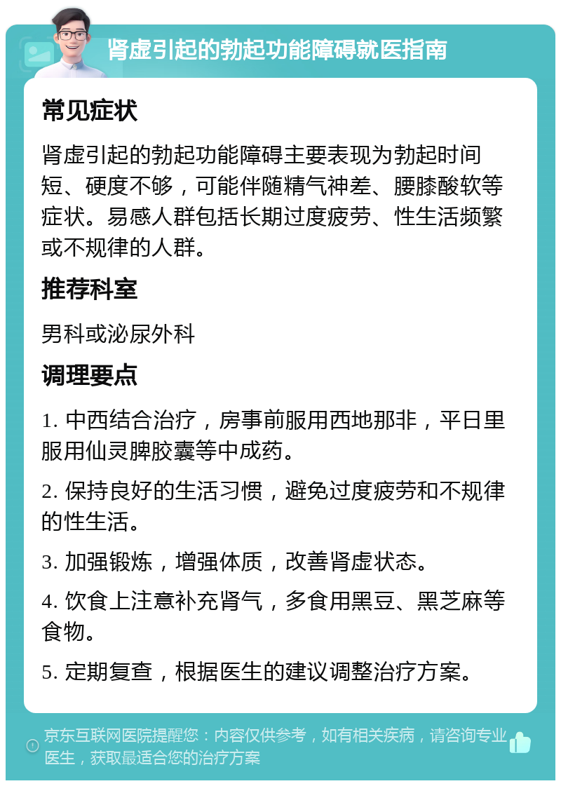 肾虚引起的勃起功能障碍就医指南 常见症状 肾虚引起的勃起功能障碍主要表现为勃起时间短、硬度不够，可能伴随精气神差、腰膝酸软等症状。易感人群包括长期过度疲劳、性生活频繁或不规律的人群。 推荐科室 男科或泌尿外科 调理要点 1. 中西结合治疗，房事前服用西地那非，平日里服用仙灵脾胶囊等中成药。 2. 保持良好的生活习惯，避免过度疲劳和不规律的性生活。 3. 加强锻炼，增强体质，改善肾虚状态。 4. 饮食上注意补充肾气，多食用黑豆、黑芝麻等食物。 5. 定期复查，根据医生的建议调整治疗方案。