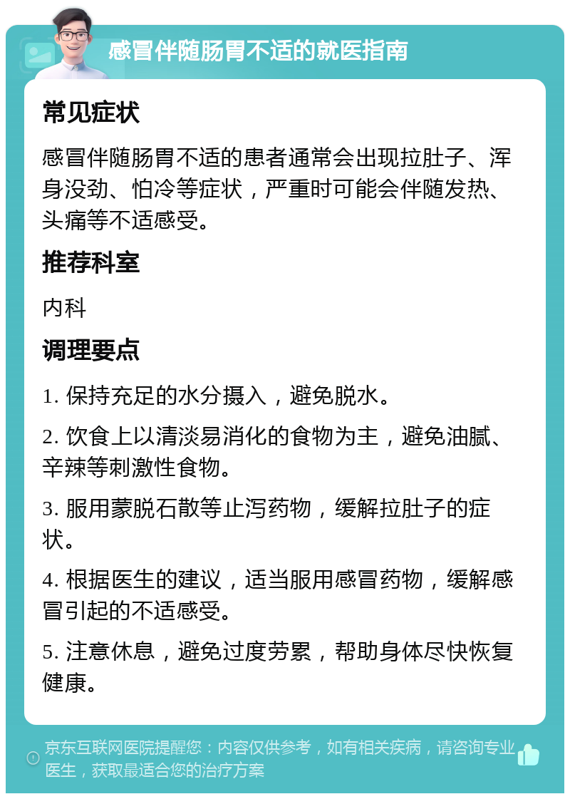 感冒伴随肠胃不适的就医指南 常见症状 感冒伴随肠胃不适的患者通常会出现拉肚子、浑身没劲、怕冷等症状，严重时可能会伴随发热、头痛等不适感受。 推荐科室 内科 调理要点 1. 保持充足的水分摄入，避免脱水。 2. 饮食上以清淡易消化的食物为主，避免油腻、辛辣等刺激性食物。 3. 服用蒙脱石散等止泻药物，缓解拉肚子的症状。 4. 根据医生的建议，适当服用感冒药物，缓解感冒引起的不适感受。 5. 注意休息，避免过度劳累，帮助身体尽快恢复健康。