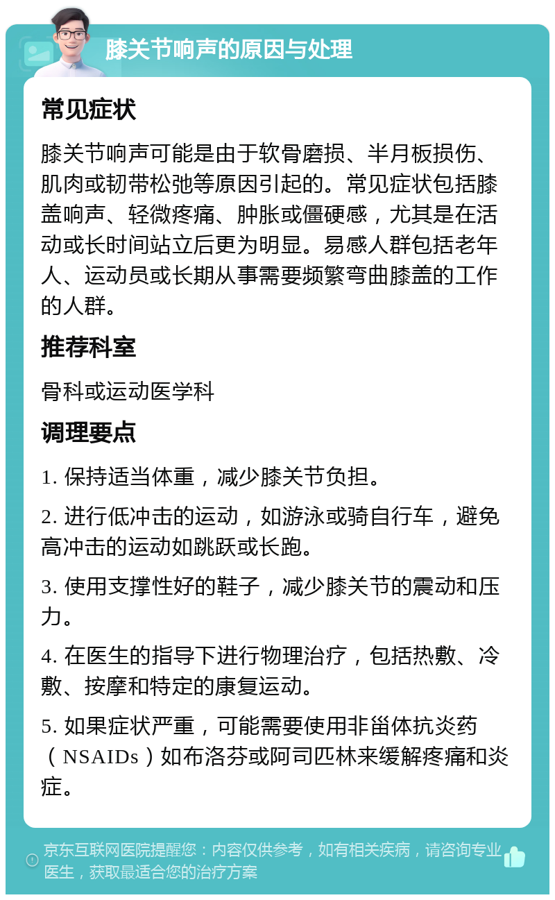 膝关节响声的原因与处理 常见症状 膝关节响声可能是由于软骨磨损、半月板损伤、肌肉或韧带松弛等原因引起的。常见症状包括膝盖响声、轻微疼痛、肿胀或僵硬感，尤其是在活动或长时间站立后更为明显。易感人群包括老年人、运动员或长期从事需要频繁弯曲膝盖的工作的人群。 推荐科室 骨科或运动医学科 调理要点 1. 保持适当体重，减少膝关节负担。 2. 进行低冲击的运动，如游泳或骑自行车，避免高冲击的运动如跳跃或长跑。 3. 使用支撑性好的鞋子，减少膝关节的震动和压力。 4. 在医生的指导下进行物理治疗，包括热敷、冷敷、按摩和特定的康复运动。 5. 如果症状严重，可能需要使用非甾体抗炎药（NSAIDs）如布洛芬或阿司匹林来缓解疼痛和炎症。