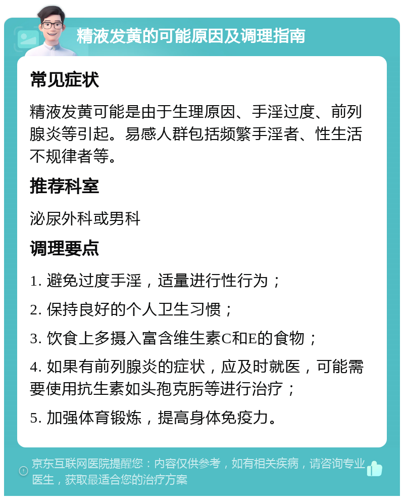 精液发黄的可能原因及调理指南 常见症状 精液发黄可能是由于生理原因、手淫过度、前列腺炎等引起。易感人群包括频繁手淫者、性生活不规律者等。 推荐科室 泌尿外科或男科 调理要点 1. 避免过度手淫，适量进行性行为； 2. 保持良好的个人卫生习惯； 3. 饮食上多摄入富含维生素C和E的食物； 4. 如果有前列腺炎的症状，应及时就医，可能需要使用抗生素如头孢克肟等进行治疗； 5. 加强体育锻炼，提高身体免疫力。