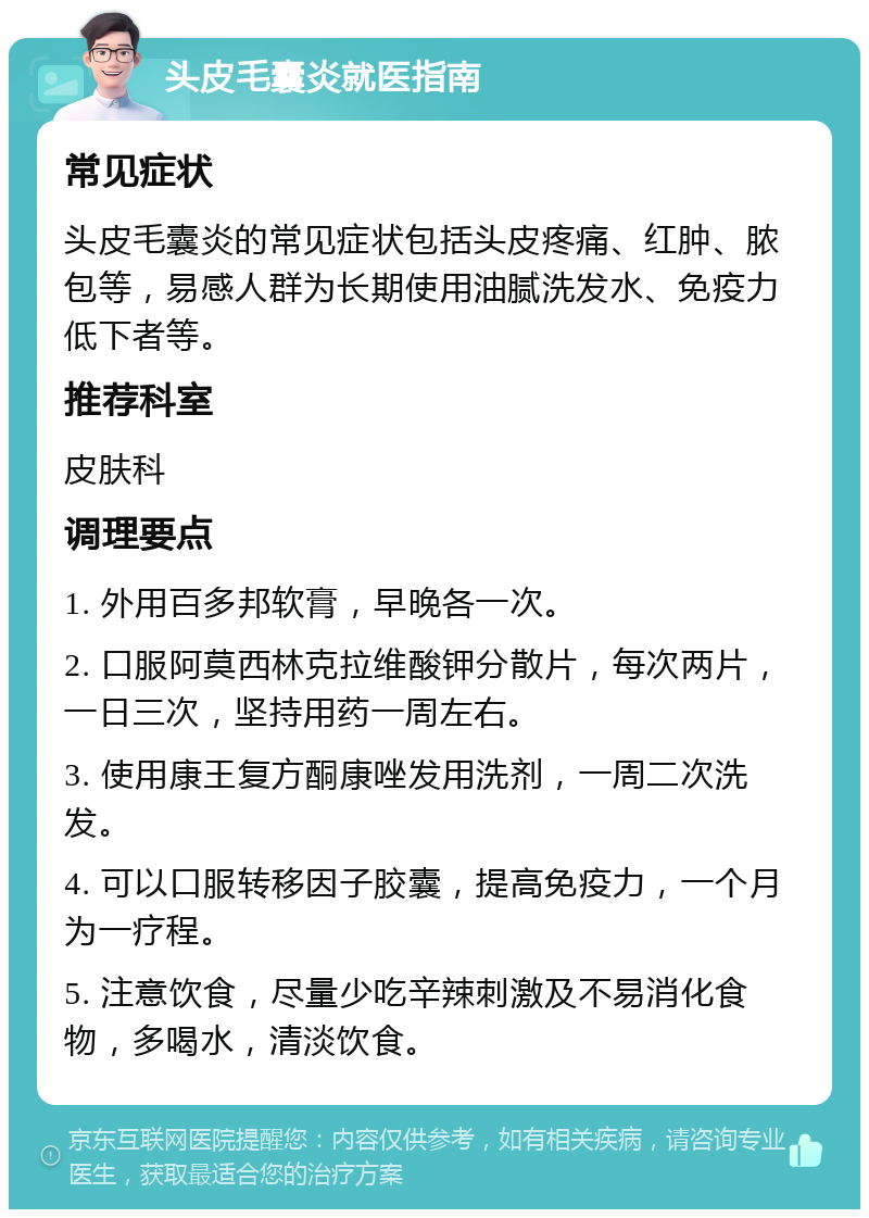 头皮毛囊炎就医指南 常见症状 头皮毛囊炎的常见症状包括头皮疼痛、红肿、脓包等，易感人群为长期使用油腻洗发水、免疫力低下者等。 推荐科室 皮肤科 调理要点 1. 外用百多邦软膏，早晚各一次。 2. 口服阿莫西林克拉维酸钾分散片，每次两片，一日三次，坚持用药一周左右。 3. 使用康王复方酮康唑发用洗剂，一周二次洗发。 4. 可以口服转移因子胶囊，提高免疫力，一个月为一疗程。 5. 注意饮食，尽量少吃辛辣刺激及不易消化食物，多喝水，清淡饮食。