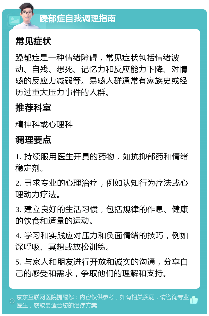 躁郁症自我调理指南 常见症状 躁郁症是一种情绪障碍，常见症状包括情绪波动、自残、想死、记忆力和反应能力下降、对情感的反应力减弱等。易感人群通常有家族史或经历过重大压力事件的人群。 推荐科室 精神科或心理科 调理要点 1. 持续服用医生开具的药物，如抗抑郁药和情绪稳定剂。 2. 寻求专业的心理治疗，例如认知行为疗法或心理动力疗法。 3. 建立良好的生活习惯，包括规律的作息、健康的饮食和适量的运动。 4. 学习和实践应对压力和负面情绪的技巧，例如深呼吸、冥想或放松训练。 5. 与家人和朋友进行开放和诚实的沟通，分享自己的感受和需求，争取他们的理解和支持。