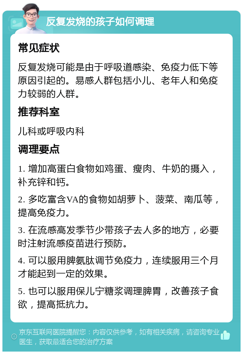 反复发烧的孩子如何调理 常见症状 反复发烧可能是由于呼吸道感染、免疫力低下等原因引起的。易感人群包括小儿、老年人和免疫力较弱的人群。 推荐科室 儿科或呼吸内科 调理要点 1. 增加高蛋白食物如鸡蛋、瘦肉、牛奶的摄入，补充锌和钙。 2. 多吃富含VA的食物如胡萝卜、菠菜、南瓜等，提高免疫力。 3. 在流感高发季节少带孩子去人多的地方，必要时注射流感疫苗进行预防。 4. 可以服用脾氨肽调节免疫力，连续服用三个月才能起到一定的效果。 5. 也可以服用保儿宁糖浆调理脾胃，改善孩子食欲，提高抵抗力。