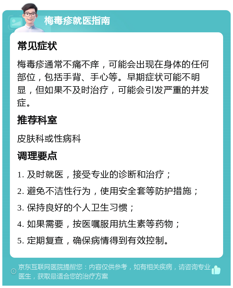 梅毒疹就医指南 常见症状 梅毒疹通常不痛不痒，可能会出现在身体的任何部位，包括手背、手心等。早期症状可能不明显，但如果不及时治疗，可能会引发严重的并发症。 推荐科室 皮肤科或性病科 调理要点 1. 及时就医，接受专业的诊断和治疗； 2. 避免不洁性行为，使用安全套等防护措施； 3. 保持良好的个人卫生习惯； 4. 如果需要，按医嘱服用抗生素等药物； 5. 定期复查，确保病情得到有效控制。