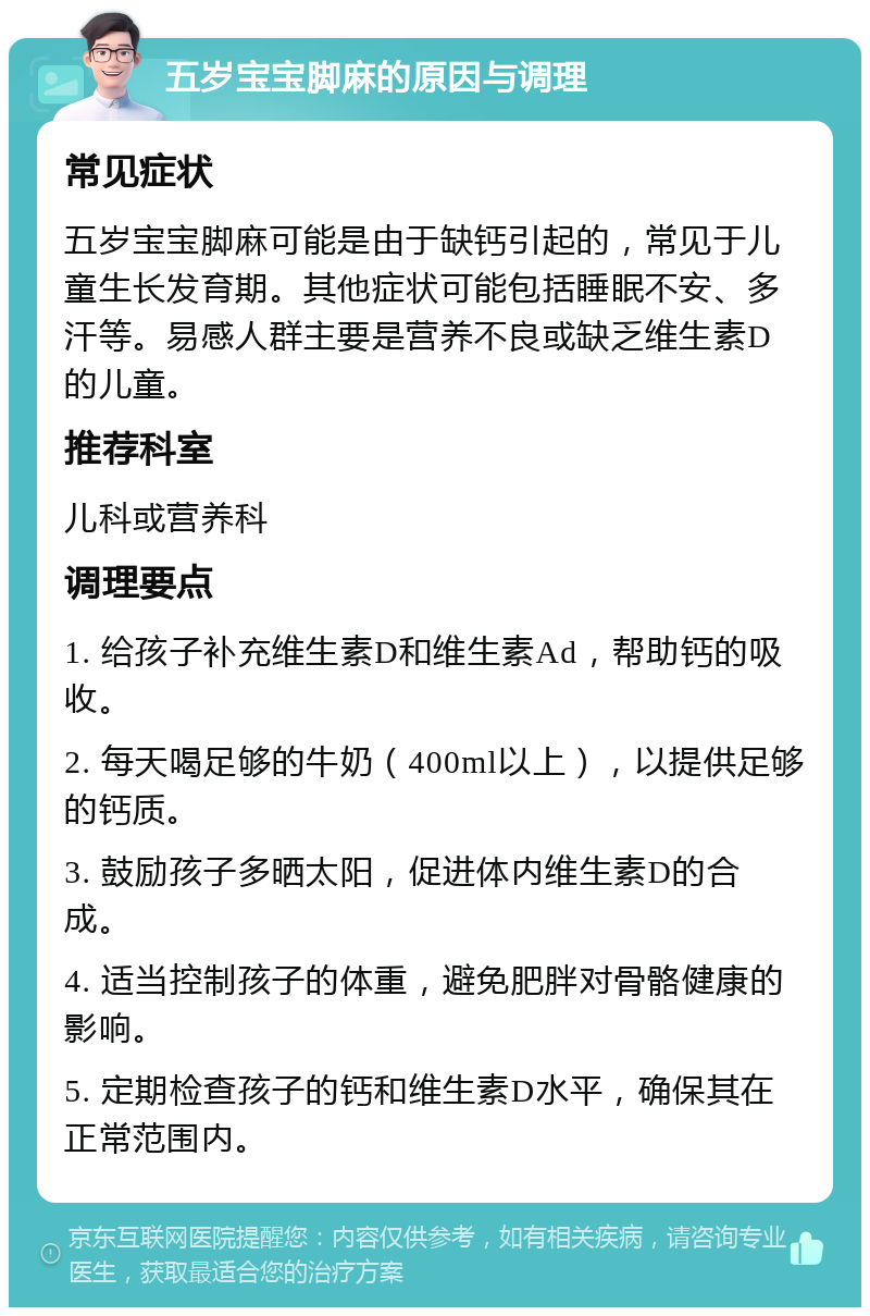 五岁宝宝脚麻的原因与调理 常见症状 五岁宝宝脚麻可能是由于缺钙引起的，常见于儿童生长发育期。其他症状可能包括睡眠不安、多汗等。易感人群主要是营养不良或缺乏维生素D的儿童。 推荐科室 儿科或营养科 调理要点 1. 给孩子补充维生素D和维生素Ad，帮助钙的吸收。 2. 每天喝足够的牛奶（400ml以上），以提供足够的钙质。 3. 鼓励孩子多晒太阳，促进体内维生素D的合成。 4. 适当控制孩子的体重，避免肥胖对骨骼健康的影响。 5. 定期检查孩子的钙和维生素D水平，确保其在正常范围内。