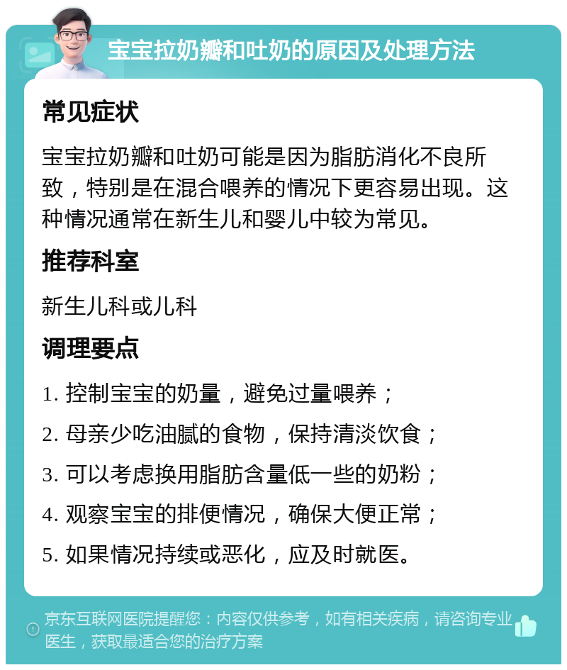 宝宝拉奶瓣和吐奶的原因及处理方法 常见症状 宝宝拉奶瓣和吐奶可能是因为脂肪消化不良所致，特别是在混合喂养的情况下更容易出现。这种情况通常在新生儿和婴儿中较为常见。 推荐科室 新生儿科或儿科 调理要点 1. 控制宝宝的奶量，避免过量喂养； 2. 母亲少吃油腻的食物，保持清淡饮食； 3. 可以考虑换用脂肪含量低一些的奶粉； 4. 观察宝宝的排便情况，确保大便正常； 5. 如果情况持续或恶化，应及时就医。