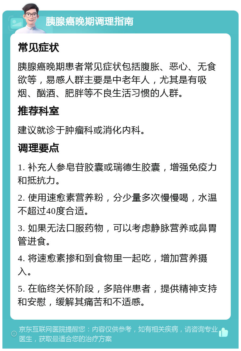 胰腺癌晚期调理指南 常见症状 胰腺癌晚期患者常见症状包括腹胀、恶心、无食欲等，易感人群主要是中老年人，尤其是有吸烟、酗酒、肥胖等不良生活习惯的人群。 推荐科室 建议就诊于肿瘤科或消化内科。 调理要点 1. 补充人参皂苷胶囊或瑞德生胶囊，增强免疫力和抵抗力。 2. 使用速愈素营养粉，分少量多次慢慢喝，水温不超过40度合适。 3. 如果无法口服药物，可以考虑静脉营养或鼻胃管进食。 4. 将速愈素掺和到食物里一起吃，增加营养摄入。 5. 在临终关怀阶段，多陪伴患者，提供精神支持和安慰，缓解其痛苦和不适感。