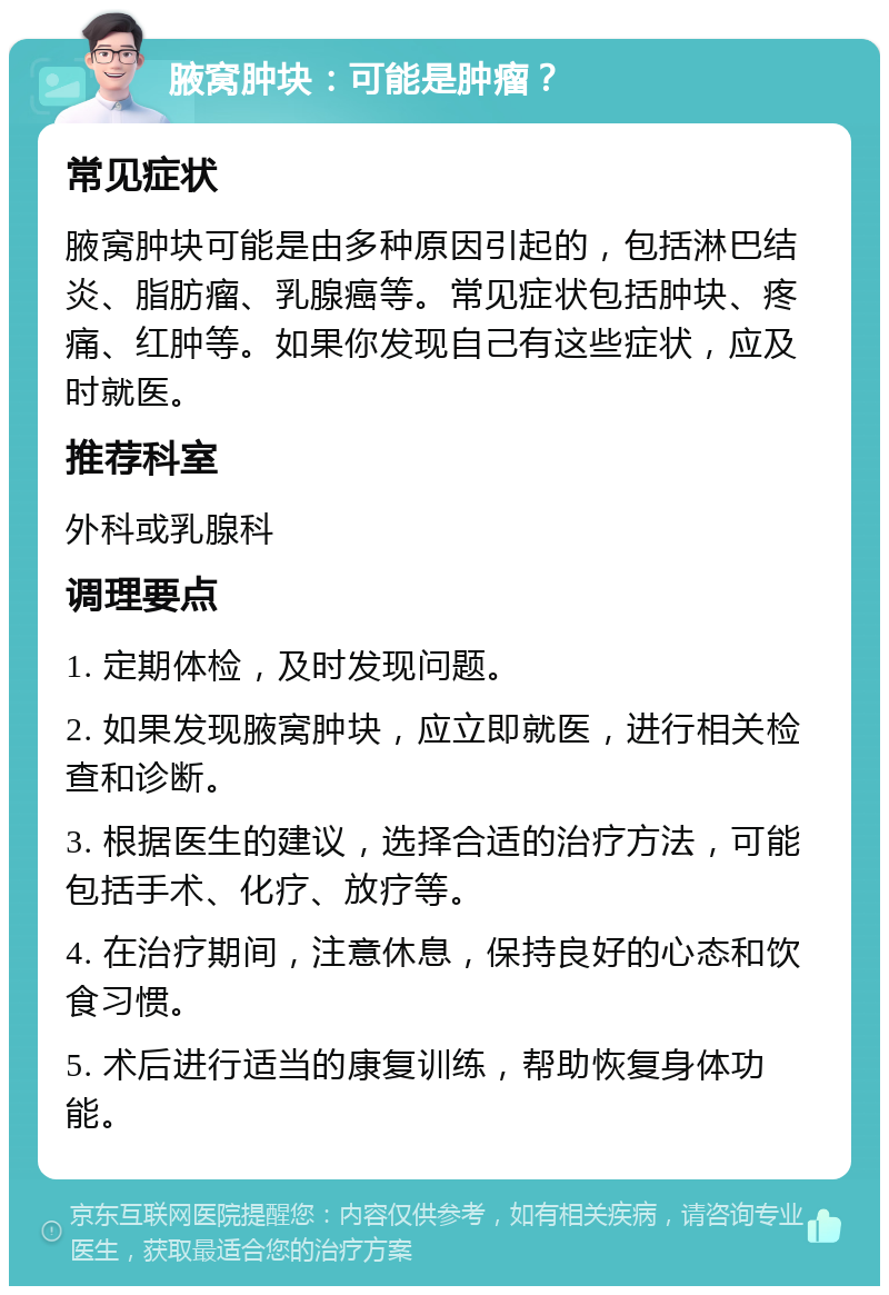 腋窝肿块：可能是肿瘤？ 常见症状 腋窝肿块可能是由多种原因引起的，包括淋巴结炎、脂肪瘤、乳腺癌等。常见症状包括肿块、疼痛、红肿等。如果你发现自己有这些症状，应及时就医。 推荐科室 外科或乳腺科 调理要点 1. 定期体检，及时发现问题。 2. 如果发现腋窝肿块，应立即就医，进行相关检查和诊断。 3. 根据医生的建议，选择合适的治疗方法，可能包括手术、化疗、放疗等。 4. 在治疗期间，注意休息，保持良好的心态和饮食习惯。 5. 术后进行适当的康复训练，帮助恢复身体功能。