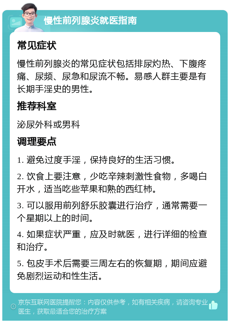 慢性前列腺炎就医指南 常见症状 慢性前列腺炎的常见症状包括排尿灼热、下腹疼痛、尿频、尿急和尿流不畅。易感人群主要是有长期手淫史的男性。 推荐科室 泌尿外科或男科 调理要点 1. 避免过度手淫，保持良好的生活习惯。 2. 饮食上要注意，少吃辛辣刺激性食物，多喝白开水，适当吃些苹果和熟的西红柿。 3. 可以服用前列舒乐胶囊进行治疗，通常需要一个星期以上的时间。 4. 如果症状严重，应及时就医，进行详细的检查和治疗。 5. 包皮手术后需要三周左右的恢复期，期间应避免剧烈运动和性生活。