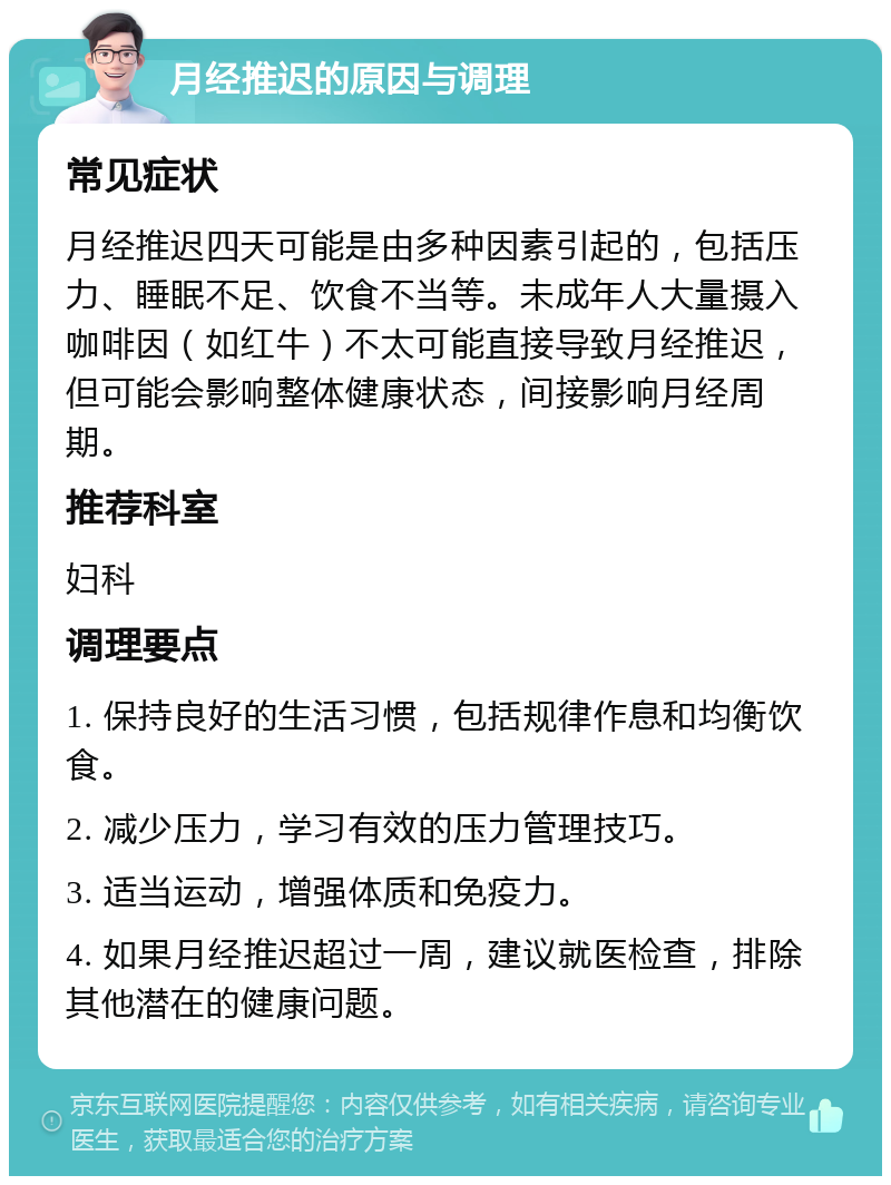 月经推迟的原因与调理 常见症状 月经推迟四天可能是由多种因素引起的，包括压力、睡眠不足、饮食不当等。未成年人大量摄入咖啡因（如红牛）不太可能直接导致月经推迟，但可能会影响整体健康状态，间接影响月经周期。 推荐科室 妇科 调理要点 1. 保持良好的生活习惯，包括规律作息和均衡饮食。 2. 减少压力，学习有效的压力管理技巧。 3. 适当运动，增强体质和免疫力。 4. 如果月经推迟超过一周，建议就医检查，排除其他潜在的健康问题。