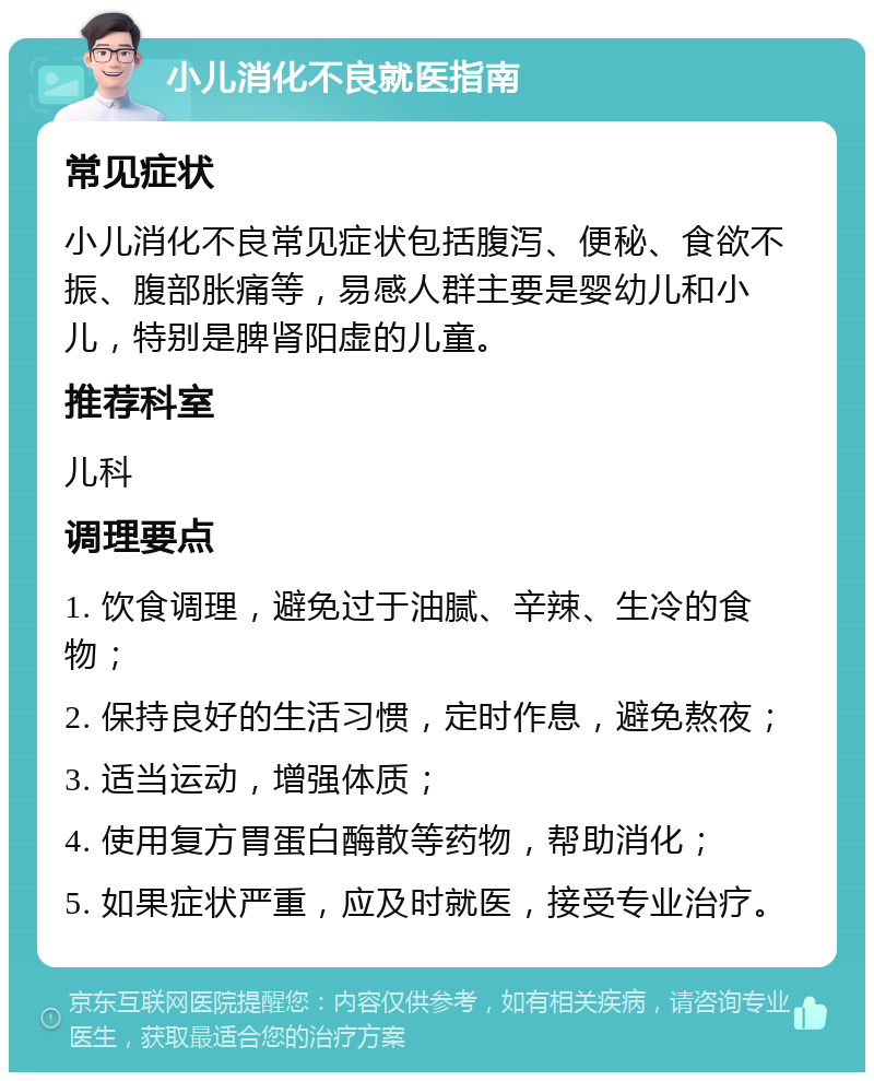 小儿消化不良就医指南 常见症状 小儿消化不良常见症状包括腹泻、便秘、食欲不振、腹部胀痛等，易感人群主要是婴幼儿和小儿，特别是脾肾阳虚的儿童。 推荐科室 儿科 调理要点 1. 饮食调理，避免过于油腻、辛辣、生冷的食物； 2. 保持良好的生活习惯，定时作息，避免熬夜； 3. 适当运动，增强体质； 4. 使用复方胃蛋白酶散等药物，帮助消化； 5. 如果症状严重，应及时就医，接受专业治疗。