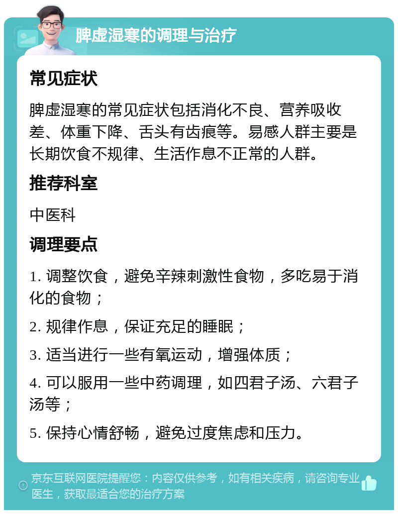 脾虚湿寒的调理与治疗 常见症状 脾虚湿寒的常见症状包括消化不良、营养吸收差、体重下降、舌头有齿痕等。易感人群主要是长期饮食不规律、生活作息不正常的人群。 推荐科室 中医科 调理要点 1. 调整饮食，避免辛辣刺激性食物，多吃易于消化的食物； 2. 规律作息，保证充足的睡眠； 3. 适当进行一些有氧运动，增强体质； 4. 可以服用一些中药调理，如四君子汤、六君子汤等； 5. 保持心情舒畅，避免过度焦虑和压力。