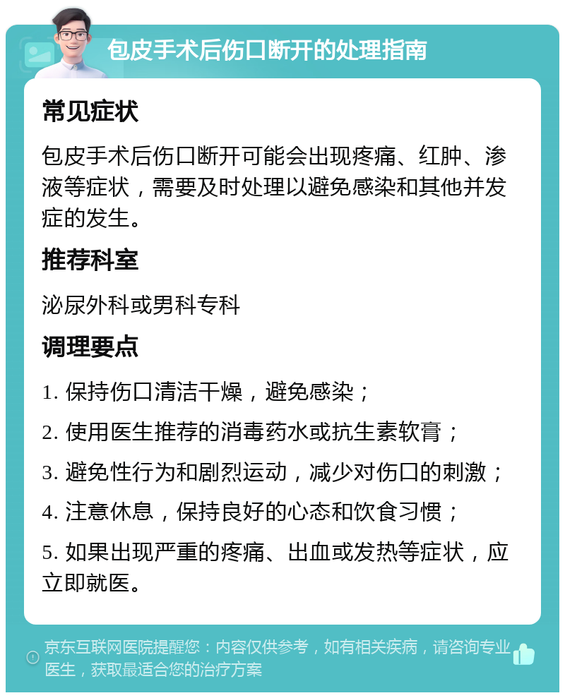 包皮手术后伤口断开的处理指南 常见症状 包皮手术后伤口断开可能会出现疼痛、红肿、渗液等症状，需要及时处理以避免感染和其他并发症的发生。 推荐科室 泌尿外科或男科专科 调理要点 1. 保持伤口清洁干燥，避免感染； 2. 使用医生推荐的消毒药水或抗生素软膏； 3. 避免性行为和剧烈运动，减少对伤口的刺激； 4. 注意休息，保持良好的心态和饮食习惯； 5. 如果出现严重的疼痛、出血或发热等症状，应立即就医。