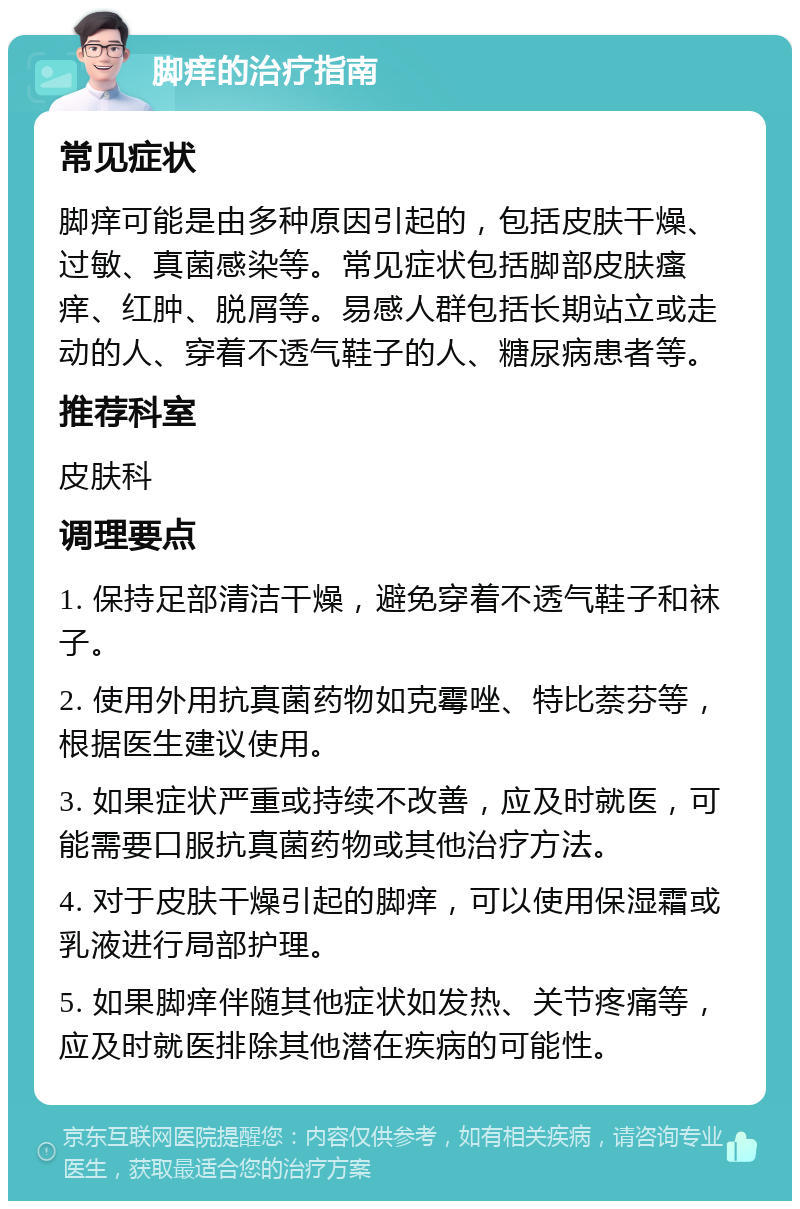 脚痒的治疗指南 常见症状 脚痒可能是由多种原因引起的，包括皮肤干燥、过敏、真菌感染等。常见症状包括脚部皮肤瘙痒、红肿、脱屑等。易感人群包括长期站立或走动的人、穿着不透气鞋子的人、糖尿病患者等。 推荐科室 皮肤科 调理要点 1. 保持足部清洁干燥，避免穿着不透气鞋子和袜子。 2. 使用外用抗真菌药物如克霉唑、特比萘芬等，根据医生建议使用。 3. 如果症状严重或持续不改善，应及时就医，可能需要口服抗真菌药物或其他治疗方法。 4. 对于皮肤干燥引起的脚痒，可以使用保湿霜或乳液进行局部护理。 5. 如果脚痒伴随其他症状如发热、关节疼痛等，应及时就医排除其他潜在疾病的可能性。