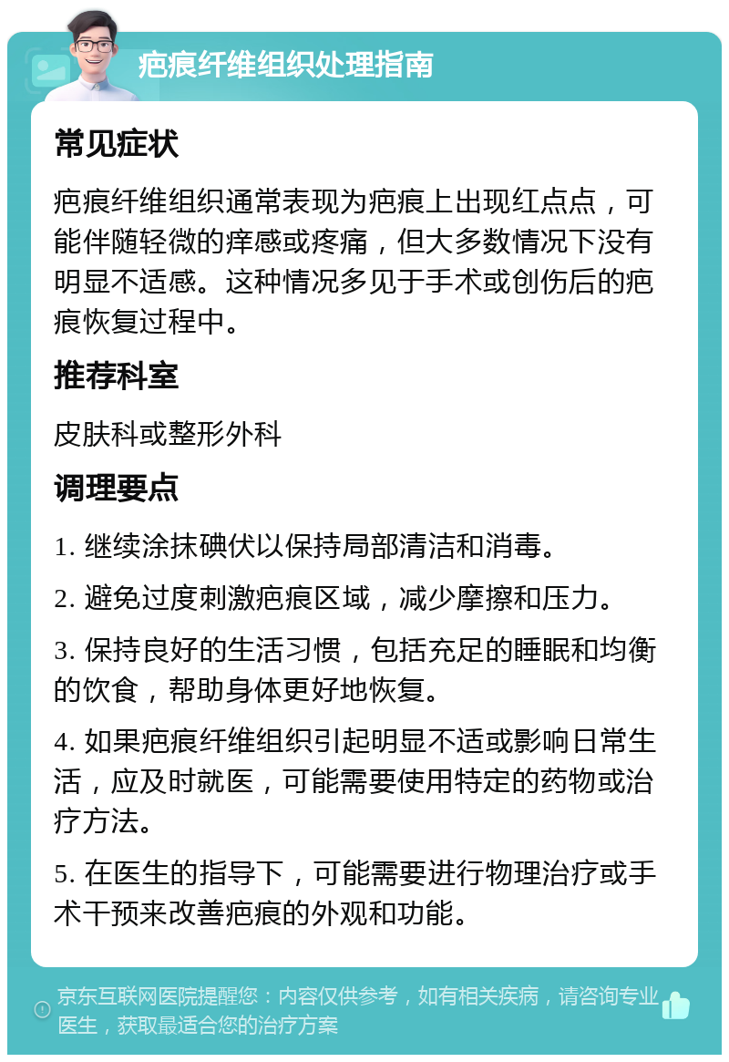 疤痕纤维组织处理指南 常见症状 疤痕纤维组织通常表现为疤痕上出现红点点，可能伴随轻微的痒感或疼痛，但大多数情况下没有明显不适感。这种情况多见于手术或创伤后的疤痕恢复过程中。 推荐科室 皮肤科或整形外科 调理要点 1. 继续涂抹碘伏以保持局部清洁和消毒。 2. 避免过度刺激疤痕区域，减少摩擦和压力。 3. 保持良好的生活习惯，包括充足的睡眠和均衡的饮食，帮助身体更好地恢复。 4. 如果疤痕纤维组织引起明显不适或影响日常生活，应及时就医，可能需要使用特定的药物或治疗方法。 5. 在医生的指导下，可能需要进行物理治疗或手术干预来改善疤痕的外观和功能。