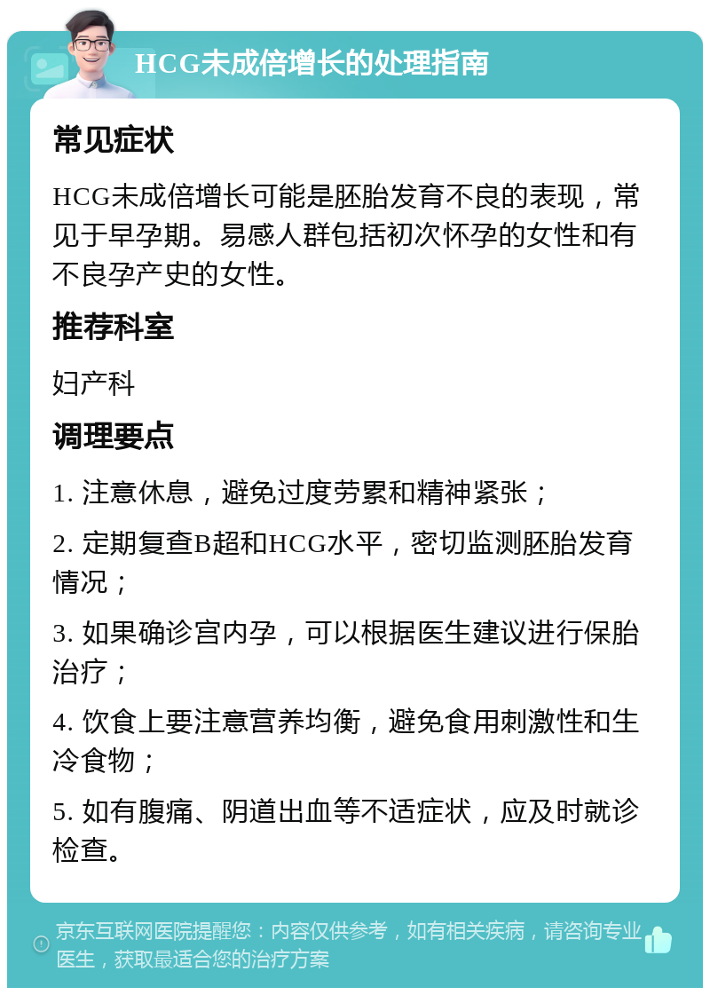 HCG未成倍增长的处理指南 常见症状 HCG未成倍增长可能是胚胎发育不良的表现，常见于早孕期。易感人群包括初次怀孕的女性和有不良孕产史的女性。 推荐科室 妇产科 调理要点 1. 注意休息，避免过度劳累和精神紧张； 2. 定期复查B超和HCG水平，密切监测胚胎发育情况； 3. 如果确诊宫内孕，可以根据医生建议进行保胎治疗； 4. 饮食上要注意营养均衡，避免食用刺激性和生冷食物； 5. 如有腹痛、阴道出血等不适症状，应及时就诊检查。