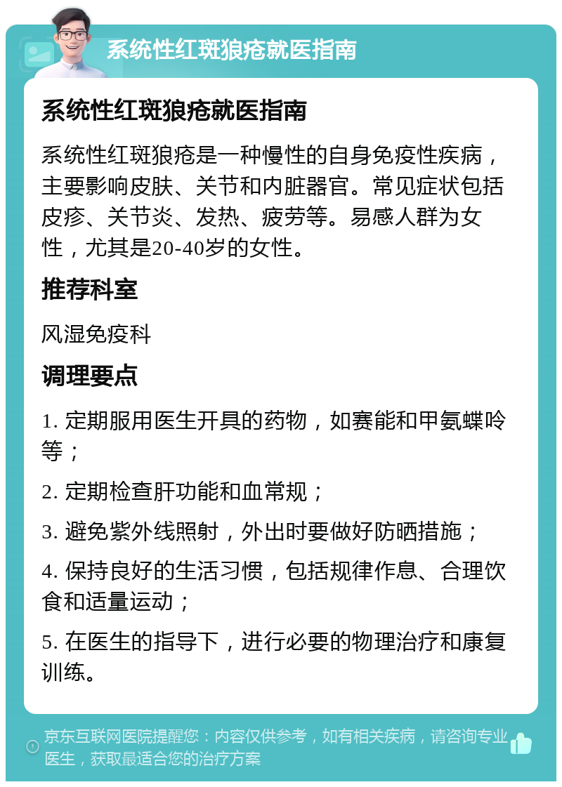 系统性红斑狼疮就医指南 系统性红斑狼疮就医指南 系统性红斑狼疮是一种慢性的自身免疫性疾病，主要影响皮肤、关节和内脏器官。常见症状包括皮疹、关节炎、发热、疲劳等。易感人群为女性，尤其是20-40岁的女性。 推荐科室 风湿免疫科 调理要点 1. 定期服用医生开具的药物，如赛能和甲氨蝶呤等； 2. 定期检查肝功能和血常规； 3. 避免紫外线照射，外出时要做好防晒措施； 4. 保持良好的生活习惯，包括规律作息、合理饮食和适量运动； 5. 在医生的指导下，进行必要的物理治疗和康复训练。