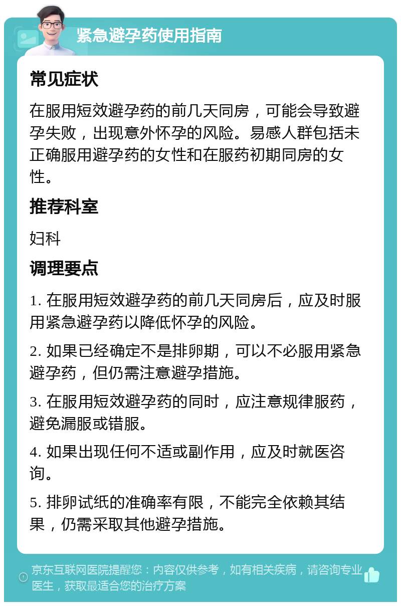 紧急避孕药使用指南 常见症状 在服用短效避孕药的前几天同房，可能会导致避孕失败，出现意外怀孕的风险。易感人群包括未正确服用避孕药的女性和在服药初期同房的女性。 推荐科室 妇科 调理要点 1. 在服用短效避孕药的前几天同房后，应及时服用紧急避孕药以降低怀孕的风险。 2. 如果已经确定不是排卵期，可以不必服用紧急避孕药，但仍需注意避孕措施。 3. 在服用短效避孕药的同时，应注意规律服药，避免漏服或错服。 4. 如果出现任何不适或副作用，应及时就医咨询。 5. 排卵试纸的准确率有限，不能完全依赖其结果，仍需采取其他避孕措施。