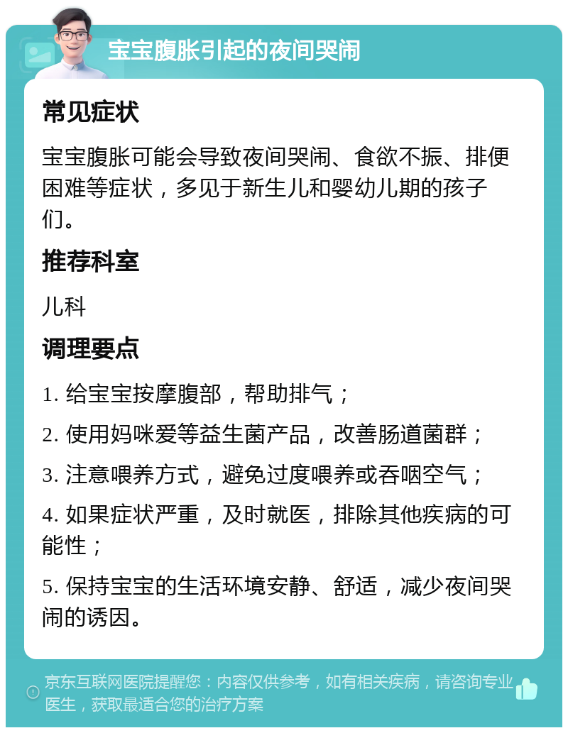 宝宝腹胀引起的夜间哭闹 常见症状 宝宝腹胀可能会导致夜间哭闹、食欲不振、排便困难等症状，多见于新生儿和婴幼儿期的孩子们。 推荐科室 儿科 调理要点 1. 给宝宝按摩腹部，帮助排气； 2. 使用妈咪爱等益生菌产品，改善肠道菌群； 3. 注意喂养方式，避免过度喂养或吞咽空气； 4. 如果症状严重，及时就医，排除其他疾病的可能性； 5. 保持宝宝的生活环境安静、舒适，减少夜间哭闹的诱因。