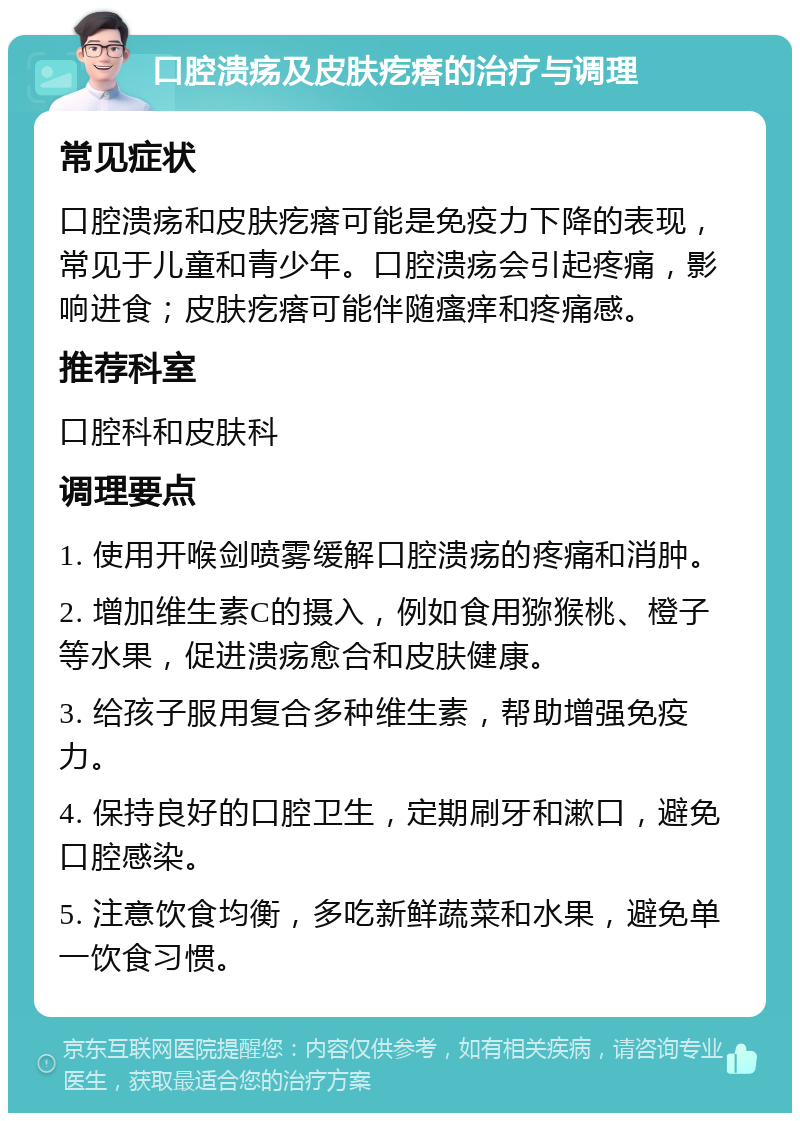 口腔溃疡及皮肤疙瘩的治疗与调理 常见症状 口腔溃疡和皮肤疙瘩可能是免疫力下降的表现，常见于儿童和青少年。口腔溃疡会引起疼痛，影响进食；皮肤疙瘩可能伴随瘙痒和疼痛感。 推荐科室 口腔科和皮肤科 调理要点 1. 使用开喉剑喷雾缓解口腔溃疡的疼痛和消肿。 2. 增加维生素C的摄入，例如食用猕猴桃、橙子等水果，促进溃疡愈合和皮肤健康。 3. 给孩子服用复合多种维生素，帮助增强免疫力。 4. 保持良好的口腔卫生，定期刷牙和漱口，避免口腔感染。 5. 注意饮食均衡，多吃新鲜蔬菜和水果，避免单一饮食习惯。