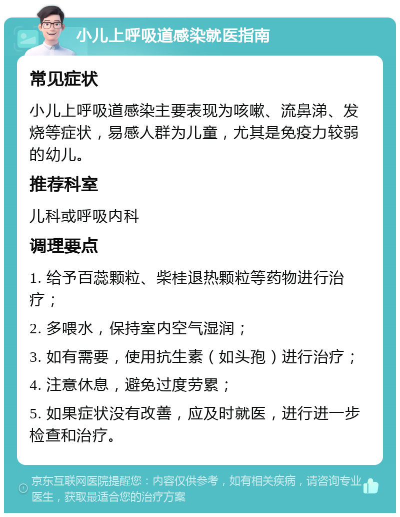 小儿上呼吸道感染就医指南 常见症状 小儿上呼吸道感染主要表现为咳嗽、流鼻涕、发烧等症状，易感人群为儿童，尤其是免疫力较弱的幼儿。 推荐科室 儿科或呼吸内科 调理要点 1. 给予百蕊颗粒、柴桂退热颗粒等药物进行治疗； 2. 多喂水，保持室内空气湿润； 3. 如有需要，使用抗生素（如头孢）进行治疗； 4. 注意休息，避免过度劳累； 5. 如果症状没有改善，应及时就医，进行进一步检查和治疗。