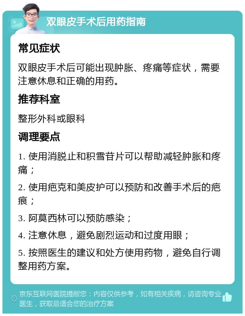 双眼皮手术后用药指南 常见症状 双眼皮手术后可能出现肿胀、疼痛等症状，需要注意休息和正确的用药。 推荐科室 整形外科或眼科 调理要点 1. 使用消脱止和积雪苷片可以帮助减轻肿胀和疼痛； 2. 使用疤克和美皮护可以预防和改善手术后的疤痕； 3. 阿莫西林可以预防感染； 4. 注意休息，避免剧烈运动和过度用眼； 5. 按照医生的建议和处方使用药物，避免自行调整用药方案。