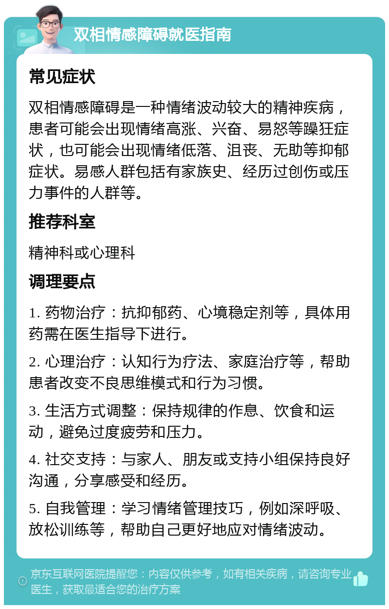 双相情感障碍就医指南 常见症状 双相情感障碍是一种情绪波动较大的精神疾病，患者可能会出现情绪高涨、兴奋、易怒等躁狂症状，也可能会出现情绪低落、沮丧、无助等抑郁症状。易感人群包括有家族史、经历过创伤或压力事件的人群等。 推荐科室 精神科或心理科 调理要点 1. 药物治疗：抗抑郁药、心境稳定剂等，具体用药需在医生指导下进行。 2. 心理治疗：认知行为疗法、家庭治疗等，帮助患者改变不良思维模式和行为习惯。 3. 生活方式调整：保持规律的作息、饮食和运动，避免过度疲劳和压力。 4. 社交支持：与家人、朋友或支持小组保持良好沟通，分享感受和经历。 5. 自我管理：学习情绪管理技巧，例如深呼吸、放松训练等，帮助自己更好地应对情绪波动。