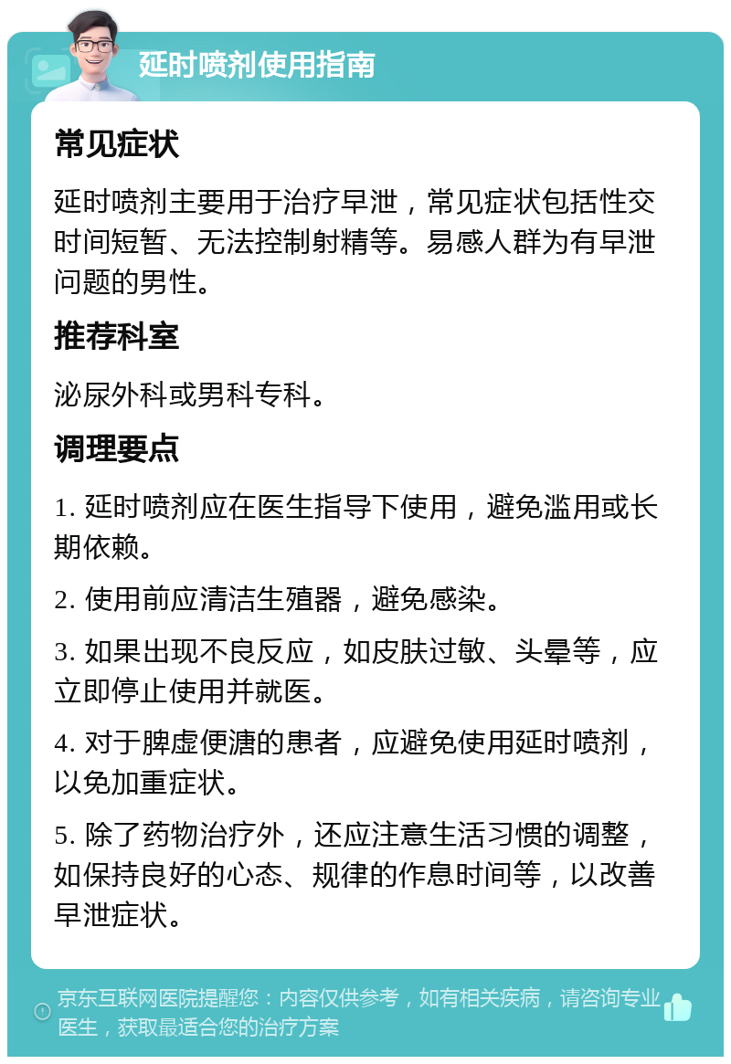 延时喷剂使用指南 常见症状 延时喷剂主要用于治疗早泄，常见症状包括性交时间短暂、无法控制射精等。易感人群为有早泄问题的男性。 推荐科室 泌尿外科或男科专科。 调理要点 1. 延时喷剂应在医生指导下使用，避免滥用或长期依赖。 2. 使用前应清洁生殖器，避免感染。 3. 如果出现不良反应，如皮肤过敏、头晕等，应立即停止使用并就医。 4. 对于脾虚便溏的患者，应避免使用延时喷剂，以免加重症状。 5. 除了药物治疗外，还应注意生活习惯的调整，如保持良好的心态、规律的作息时间等，以改善早泄症状。