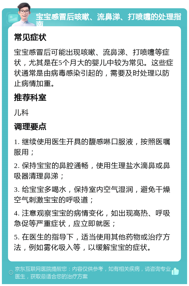 宝宝感冒后咳嗽、流鼻涕、打喷嚏的处理指南 常见症状 宝宝感冒后可能出现咳嗽、流鼻涕、打喷嚏等症状，尤其是在5个月大的婴儿中较为常见。这些症状通常是由病毒感染引起的，需要及时处理以防止病情加重。 推荐科室 儿科 调理要点 1. 继续使用医生开具的馥感啉口服液，按照医嘱服用； 2. 保持宝宝的鼻腔通畅，使用生理盐水滴鼻或鼻吸器清理鼻涕； 3. 给宝宝多喝水，保持室内空气湿润，避免干燥空气刺激宝宝的呼吸道； 4. 注意观察宝宝的病情变化，如出现高热、呼吸急促等严重症状，应立即就医； 5. 在医生的指导下，适当使用其他药物或治疗方法，例如雾化吸入等，以缓解宝宝的症状。