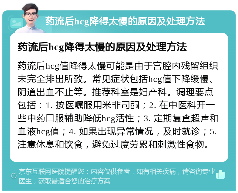 药流后hcg降得太慢的原因及处理方法 药流后hcg降得太慢的原因及处理方法 药流后hcg值降得太慢可能是由于宫腔内残留组织未完全排出所致。常见症状包括hcg值下降缓慢、阴道出血不止等。推荐科室是妇产科。调理要点包括：1. 按医嘱服用米非司酮；2. 在中医科开一些中药口服辅助降低hcg活性；3. 定期复查超声和血液hcg值；4. 如果出现异常情况，及时就诊；5. 注意休息和饮食，避免过度劳累和刺激性食物。