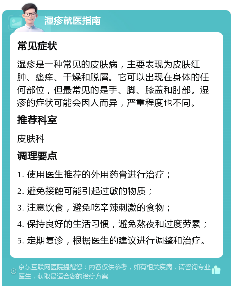 湿疹就医指南 常见症状 湿疹是一种常见的皮肤病，主要表现为皮肤红肿、瘙痒、干燥和脱屑。它可以出现在身体的任何部位，但最常见的是手、脚、膝盖和肘部。湿疹的症状可能会因人而异，严重程度也不同。 推荐科室 皮肤科 调理要点 1. 使用医生推荐的外用药膏进行治疗； 2. 避免接触可能引起过敏的物质； 3. 注意饮食，避免吃辛辣刺激的食物； 4. 保持良好的生活习惯，避免熬夜和过度劳累； 5. 定期复诊，根据医生的建议进行调整和治疗。