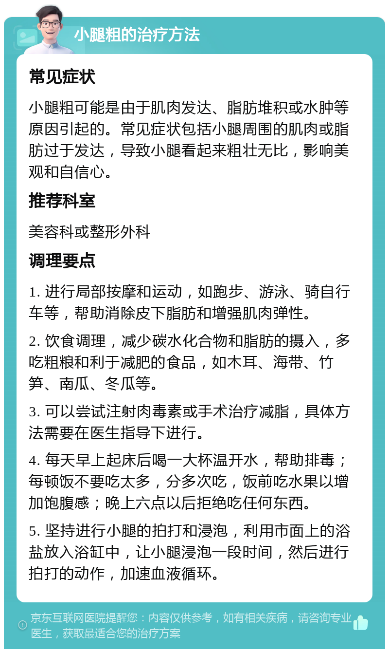 小腿粗的治疗方法 常见症状 小腿粗可能是由于肌肉发达、脂肪堆积或水肿等原因引起的。常见症状包括小腿周围的肌肉或脂肪过于发达，导致小腿看起来粗壮无比，影响美观和自信心。 推荐科室 美容科或整形外科 调理要点 1. 进行局部按摩和运动，如跑步、游泳、骑自行车等，帮助消除皮下脂肪和增强肌肉弹性。 2. 饮食调理，减少碳水化合物和脂肪的摄入，多吃粗粮和利于减肥的食品，如木耳、海带、竹笋、南瓜、冬瓜等。 3. 可以尝试注射肉毒素或手术治疗减脂，具体方法需要在医生指导下进行。 4. 每天早上起床后喝一大杯温开水，帮助排毒；每顿饭不要吃太多，分多次吃，饭前吃水果以增加饱腹感；晚上六点以后拒绝吃任何东西。 5. 坚持进行小腿的拍打和浸泡，利用市面上的浴盐放入浴缸中，让小腿浸泡一段时间，然后进行拍打的动作，加速血液循环。