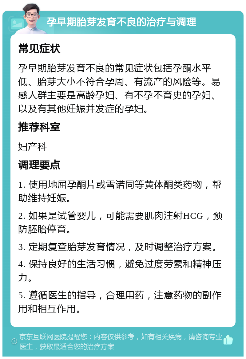 孕早期胎芽发育不良的治疗与调理 常见症状 孕早期胎芽发育不良的常见症状包括孕酮水平低、胎芽大小不符合孕周、有流产的风险等。易感人群主要是高龄孕妇、有不孕不育史的孕妇、以及有其他妊娠并发症的孕妇。 推荐科室 妇产科 调理要点 1. 使用地屈孕酮片或雪诺同等黄体酮类药物，帮助维持妊娠。 2. 如果是试管婴儿，可能需要肌肉注射HCG，预防胚胎停育。 3. 定期复查胎芽发育情况，及时调整治疗方案。 4. 保持良好的生活习惯，避免过度劳累和精神压力。 5. 遵循医生的指导，合理用药，注意药物的副作用和相互作用。