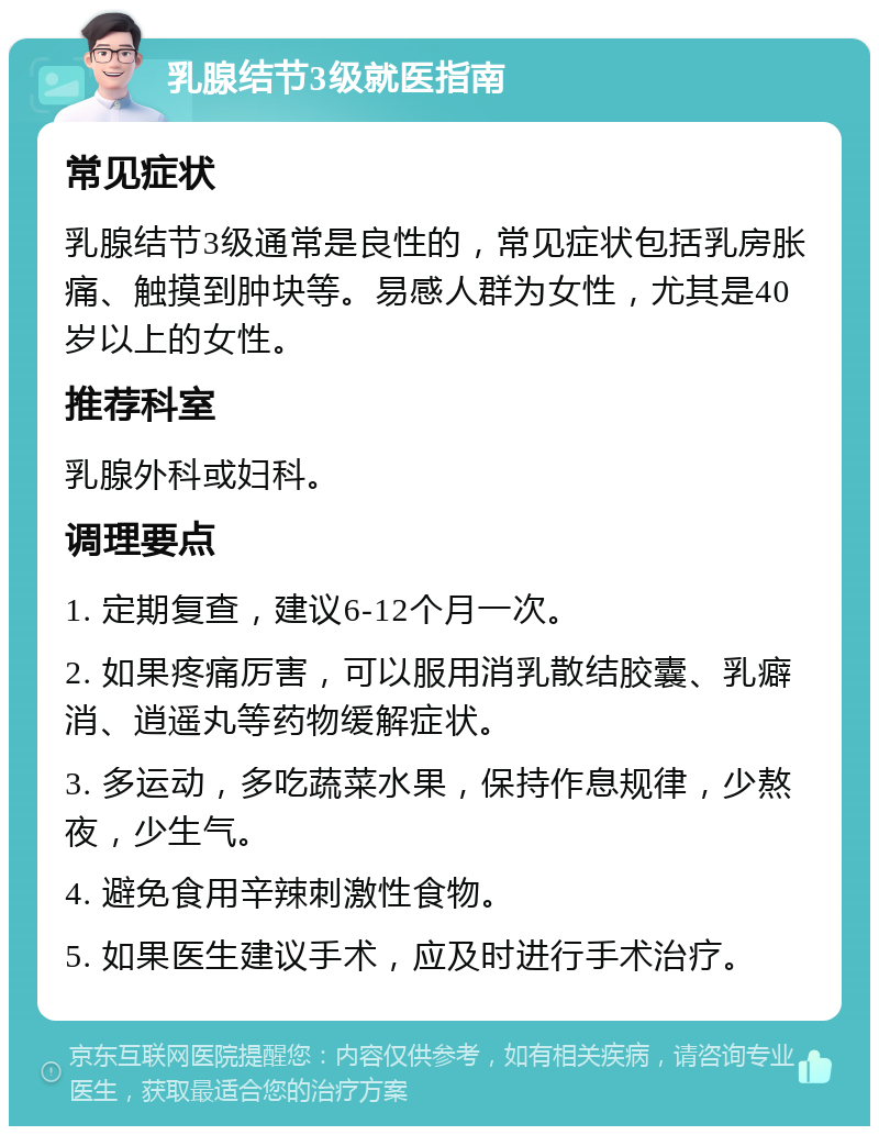 乳腺结节3级就医指南 常见症状 乳腺结节3级通常是良性的，常见症状包括乳房胀痛、触摸到肿块等。易感人群为女性，尤其是40岁以上的女性。 推荐科室 乳腺外科或妇科。 调理要点 1. 定期复查，建议6-12个月一次。 2. 如果疼痛厉害，可以服用消乳散结胶囊、乳癖消、逍遥丸等药物缓解症状。 3. 多运动，多吃蔬菜水果，保持作息规律，少熬夜，少生气。 4. 避免食用辛辣刺激性食物。 5. 如果医生建议手术，应及时进行手术治疗。