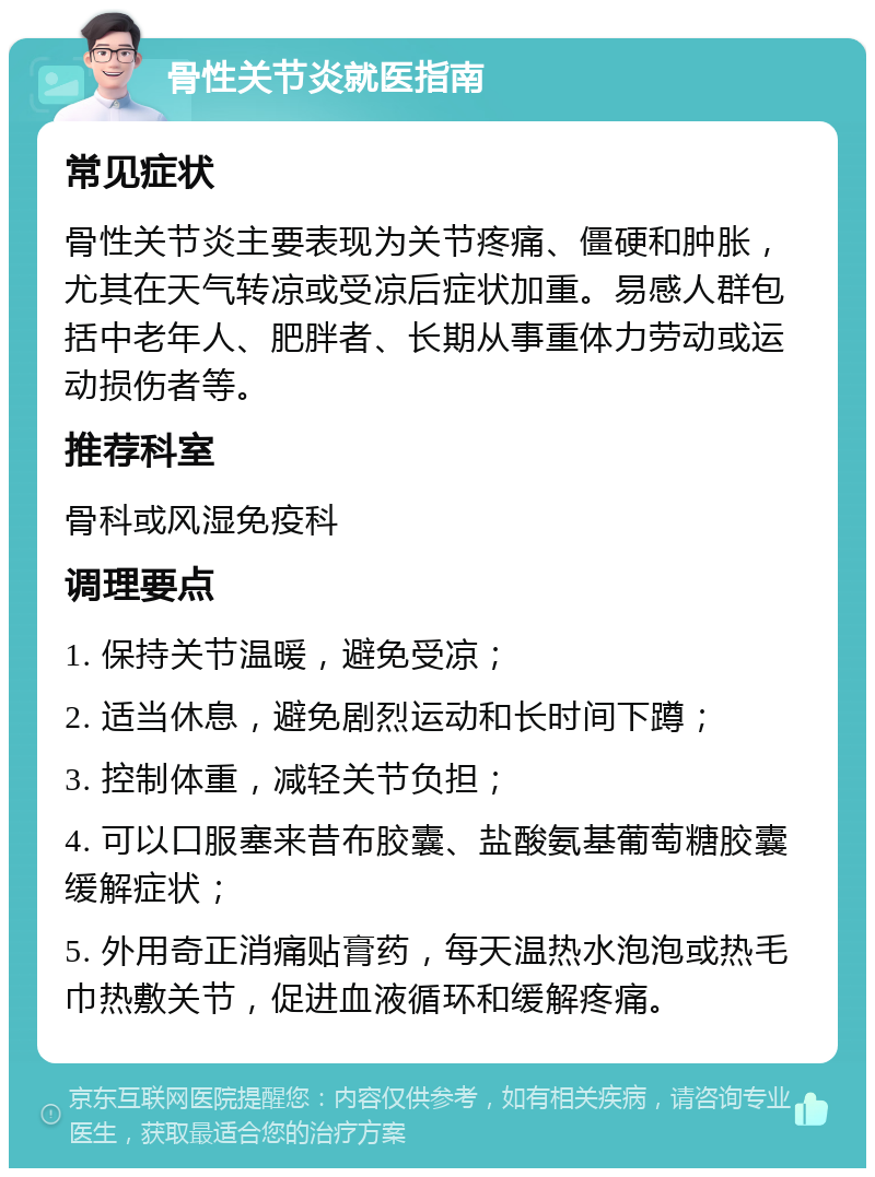 骨性关节炎就医指南 常见症状 骨性关节炎主要表现为关节疼痛、僵硬和肿胀，尤其在天气转凉或受凉后症状加重。易感人群包括中老年人、肥胖者、长期从事重体力劳动或运动损伤者等。 推荐科室 骨科或风湿免疫科 调理要点 1. 保持关节温暖，避免受凉； 2. 适当休息，避免剧烈运动和长时间下蹲； 3. 控制体重，减轻关节负担； 4. 可以口服塞来昔布胶囊、盐酸氨基葡萄糖胶囊缓解症状； 5. 外用奇正消痛贴膏药，每天温热水泡泡或热毛巾热敷关节，促进血液循环和缓解疼痛。